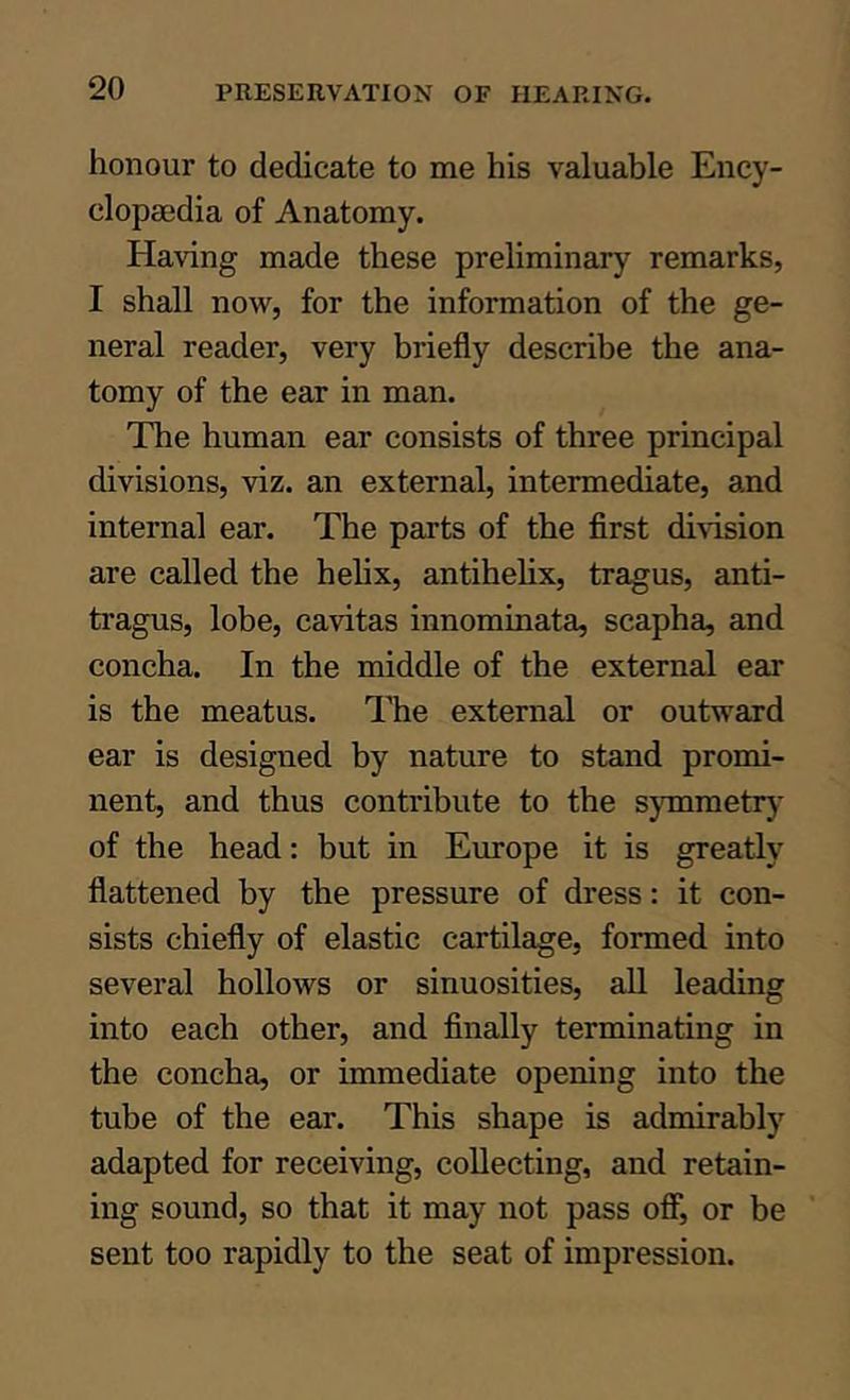 honour to dedicate to me his valuable Ency- clopaedia of Anatomy. Having made these preliminary remarks, I shall now, for the information of the ge- neral reader, very briefly describe the ana- tomy of the ear in man. The human ear consists of three principal divisions, viz. an external, intermediate, and internal ear. The parts of the first division are called the helix, antihelix, tragus, anti- tragus, lobe, cavitas innominata, scapha, and concha. In the middle of the external ear is the meatus. ITie external or outward ear is designed by nature to stand promi- nent, and thus contribute to the s}Tnmetry of the head: but in Europe it is greatly flattened by the pressure of dress: it con- sists chiefly of elastic cartilage, formed into several hollows or sinuosities, all leading into each other, and finally terminating in the concha, or immediate opening into the tube of the ear. This shape is admirably adapted for receiving, collecting, and retain- ing sound, so that it may not pass off, or be sent too rapidly to the seat of impression.
