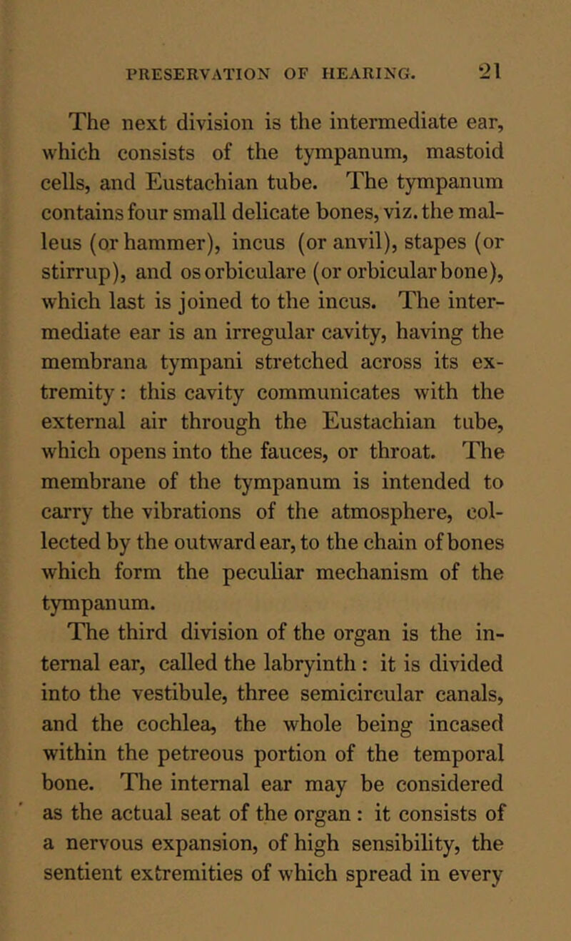 The next division is the intermediate ear, which consists of the tympanum, mastoid cells, and Eustachian tube. The tympanum contains four small delicate bones, viz. the mal- leus (or hammer), incus (or anvil), stapes (or stirrup), and osorbiculare (or orbicular bone), which last is joined to the incus. The inter- mediate ear is an irregular cavity, having the membrana tympani stretched across its ex- tremity : this cavity communicates with the external air through the Eustachian tube, which opens into the fauces, or throat. The membrane of the tympanum is intended to carry the vibrations of the atmosphere, col- lected by the outward ear, to the chain of bones which form the peculiar mechanism of the tympanum. The third division of the organ is the in- ternal ear, called the labryinth: it is divided into the vestibule, three semicircular canals, and the cochlea, the whole being incased within the petreous portion of the temporal bone. The internal ear may be considered as the actual seat of the organ : it consists of a nervous expansion, of high sensibility, the sentient extremities of which spread in every