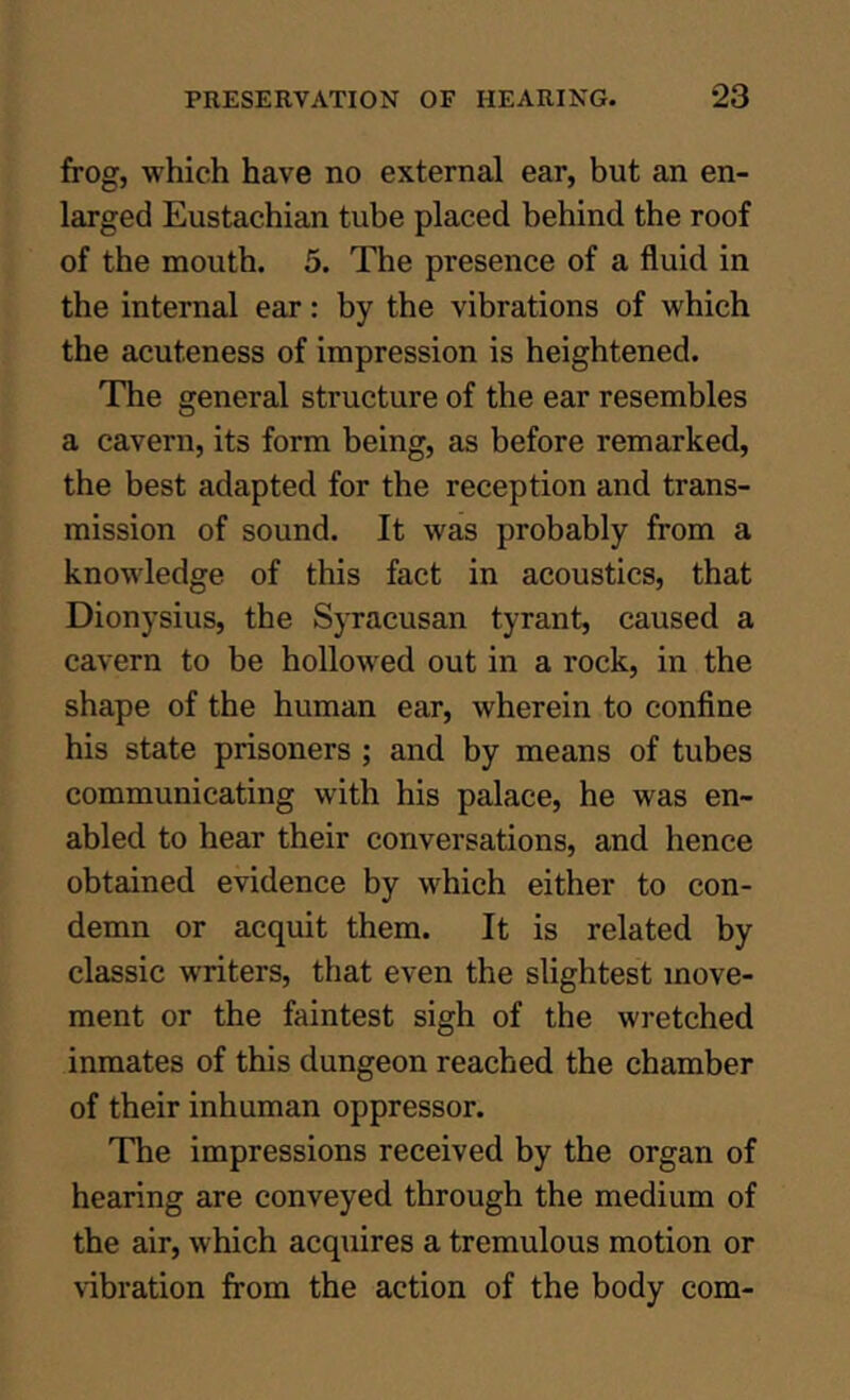 frog, which have no external ear, but an en- larged Eustachian tube placed behind the roof of the mouth, 5. The presence of a fluid in the internal ear: by the vibrations of which the acuteness of impression is heightened. The general structure of the ear resembles a cavern, its form being, as before remarked, the best adapted for the reception and trans- mission of sound. It was probably from a knowledge of this fact in acoustics, that Dionysius, the Syracusan tyrant, caused a cavern to be hollowed out in a rock, in the shape of the human ear, wherein to confine his state prisoners ; and by means of tubes communicating with his palace, he was en- abled to hear their conversations, and hence obtained evidence by which either to con- demn or acquit them. It is related by classic writers, that even the slightest move- ment or the faintest sigh of the wretched inmates of this dungeon reached the chamber of their inhuman oppressor. The impressions received by the organ of hearing are conveyed through the medium of the air, which acquires a tremulous motion or vibration from the action of the body com-