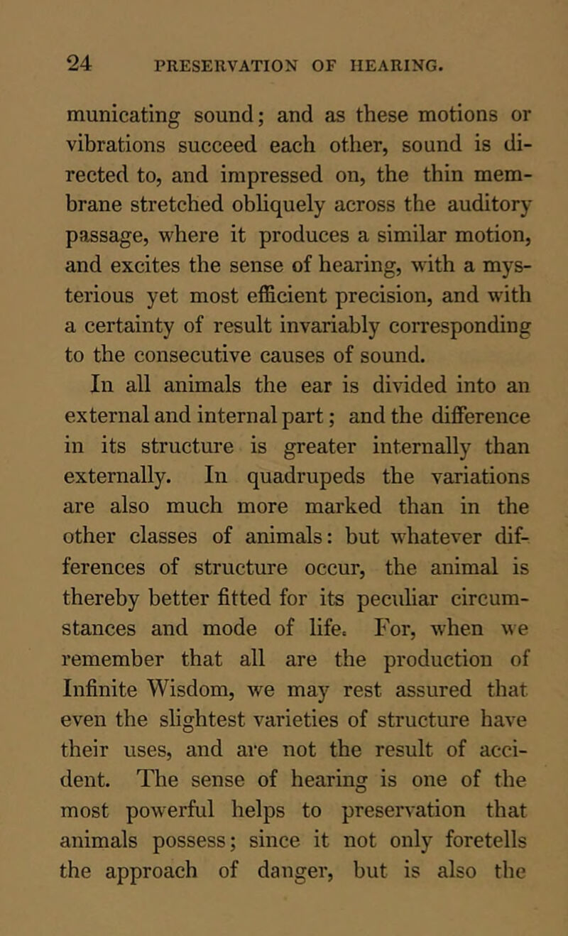 municating sound; and as these motions or vibrations succeed each otiier, sound is di- rected to, and impressed on, the thin mem- brane stretched obhquely across the auditory passage, where it produces a similar motion, and excites the sense of hearing, with a mys- terious yet most efficient precision, and with a certainty of result invariably corresponding to the consecutive causes of sound. In all animals the ear is divided into an external and internal part; and the difference in its structure is greater internally than externally. In quadrupeds the variations are also much more marked than in the other classes of animals: but whatever dif- ferences of structure occur, the animal is thereby better fitted for its peculiar circum- stances and mode of life. For, when we remember that all are the production of Infinite Wisdom, we may rest assured that even the slightest varieties of structure have their uses, and are not the result of acci- dent. The sense of hearing is one of the most powerful helps to preservation that animals possess; since it not only foretells the approach of danger, but is also the