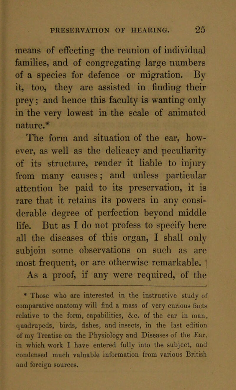 means of effecting the reunion of individual families, and of congregating large numbers of a species for defence or migration. By it, too, they are assisted in finding their prey; and hence this faculty is wanting only in the very lowest in the scale of animated nature.* The form and situation of the ear, how'- ever, as well as the delicacy and peculiarity of its structure, render it liable to injury from many causes; and unless particular attention be paid to its preservation, it is rare that it retains its powers in any consi- derable degree of perfection beyond middle life. But as I do not profess to specify here all the diseases of this organ, I shall only subjoin some observations on such as are most frequent, or are otherwise remarkable. 1 As a proof, if any were required, of the * Those who are interested in the instructive study of comparative anatomy will find a mass of very curious facts relative to the form, capabilities, &c. of the ear in man, quadrupeds, birds, fishes, and insects, in the last edition of my Treatise on the Physiology and Diseases of the Ear, in which work I have entered fully into the subject, and condensed much valuable information from various British and foreign sources.