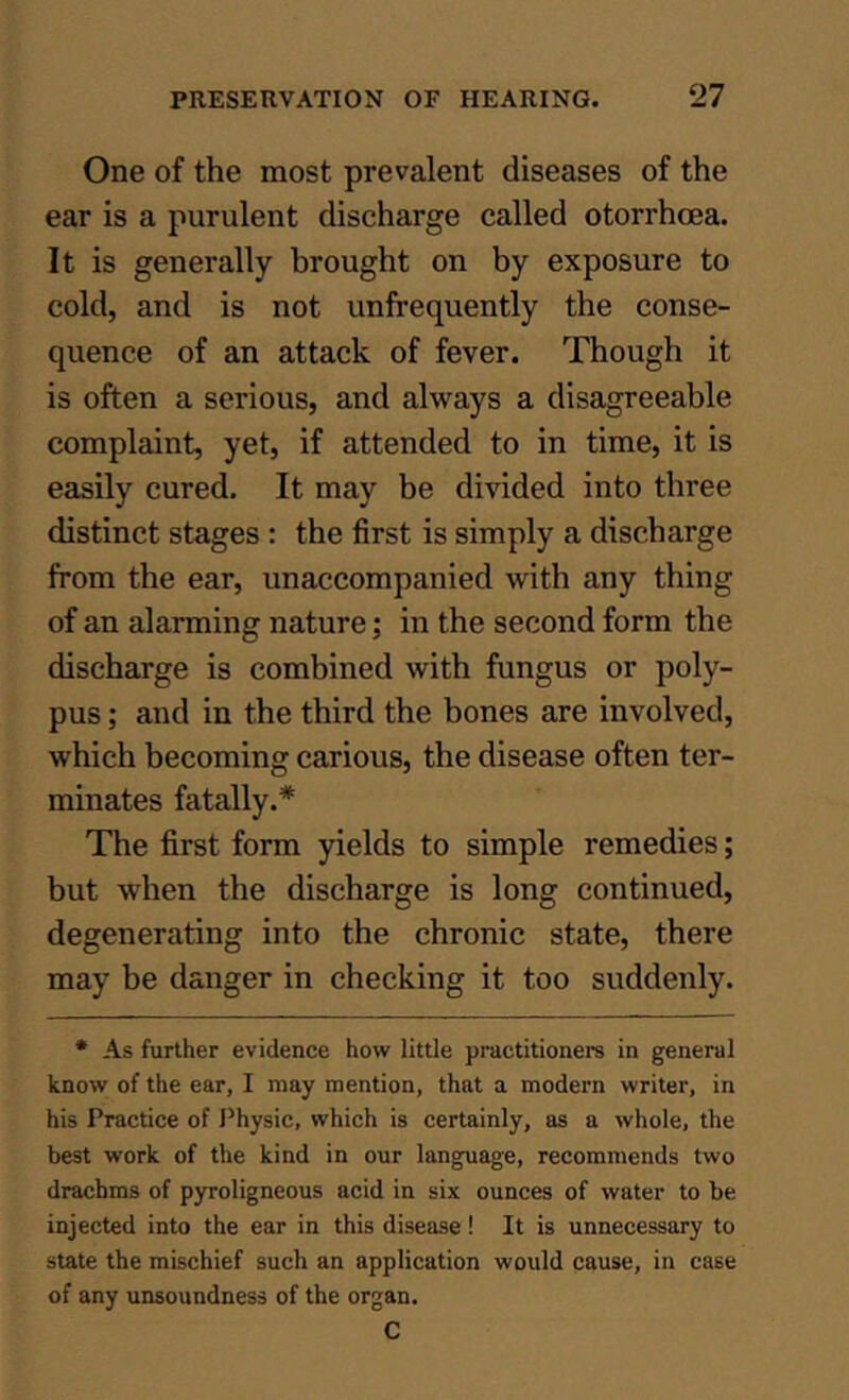 One of the most prevalent diseases of the ear is a purulent discharge called otorrhoea. It is generally brought on by exposure to cold, and is not unfrequently the conse- quence of an attack of fever. Though it is often a serious, and always a disagreeable complaint, yet, if attended to in time, it is easily cured. It may be divided into three distinct stages : the first is simply a discharge from the ear, unaccompanied with any thing of an alarming nature; in the second form the discharge is combined with fungus or poly- pus ; and in the third the bones are involved, which becoming carious, the disease often ter- minates fatally.* The first form yields to simple remedies; but when the discharge is long continued, degenerating into the chronic state, there may be danger in checking it too suddenly. * As further evidence how little practitioners in general know of the ear, I may mention, that a modern writer, in his Practice of Physic, which is certainly, as a whole, the best work of the kind in our language, recommends two drachms of pyroligneous acid in six ounces of water to be injected into the ear in this disease ! It is unnecessary to state the mischief such an application would cause, in case of any unsoundness of the organ. C