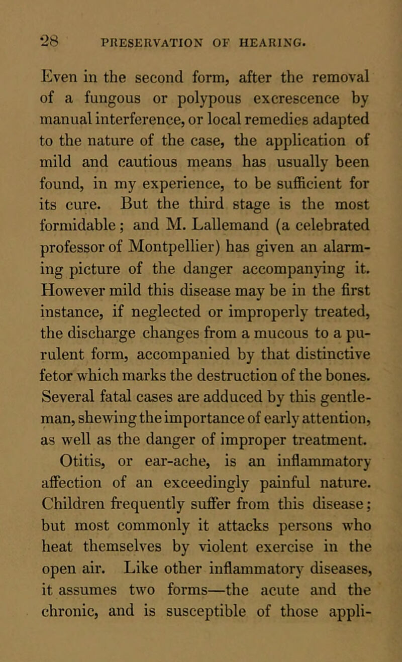 Even in the second form, after the removal of a fungous or polypous excrescence by manual interference, or local remedies adapted to the nature of the case, the application of mild and cautious means has usually been found, in my experience, to be sufficient for its cure. But the third stage is the most formidable; and M. Lallemand (a celebrated professor of Montpellier) has given an alarm- ing picture of the danger accompanying it. However mild this disease may be in the first instance, if neglected or improperly treated, the discharge changes from a mucous to a pu- rulent form, accompanied by that distinctive fetor which marks the destruction of the bones. Several fatal cases are adduced by this gentle- man, shewing the importance of early attention, as well as the danger of improper treatment. Otitis, or ear-ache, is an inflammatory affection of an exceedingly painful nature. Children frequently sufler from this disease; but most commonly it attacks persons who heat themselves by violent exercise in the open air. Like other inflammatory diseases, it assumes two forms—the acute and the chronic, and is susceptible of those appli-