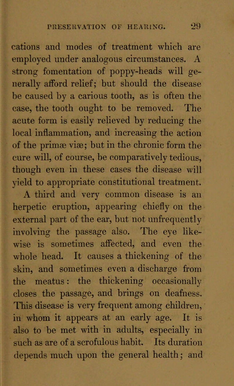 cations and modes of treatment which are employed under analogous circumstances. A strong fomentation of poppy-heads will ge- nerally alFord relief; but should the disease be caused by a carious tooth, as is often the case, the tooth ought to be removed. The acute form is easily reheved by reducing the local inflammation, and increasing the action of the primse viae; but in the chronic form the cure will, of course, be comparatively tedious, though even in these cases the disease will yield to appropriate constitutional treatment. A third and very common disease is an herpetic eruption, appearing chiefly on the external part of the ear, but not unfrequently involving the passage also. The eye like- wise is sometimes affected, and even the whole head. It causes a thickening of the skin, and sometimes even a discharge from the meatus: the thickening occasionally closes the passage, and brings on deafiiess. This disease is very frequent among children, in Avhom it appears at an early age. It is also to be met vdth in adults, especially in such as are of a scrofulous habit. Its duration depends much upon the general health; and