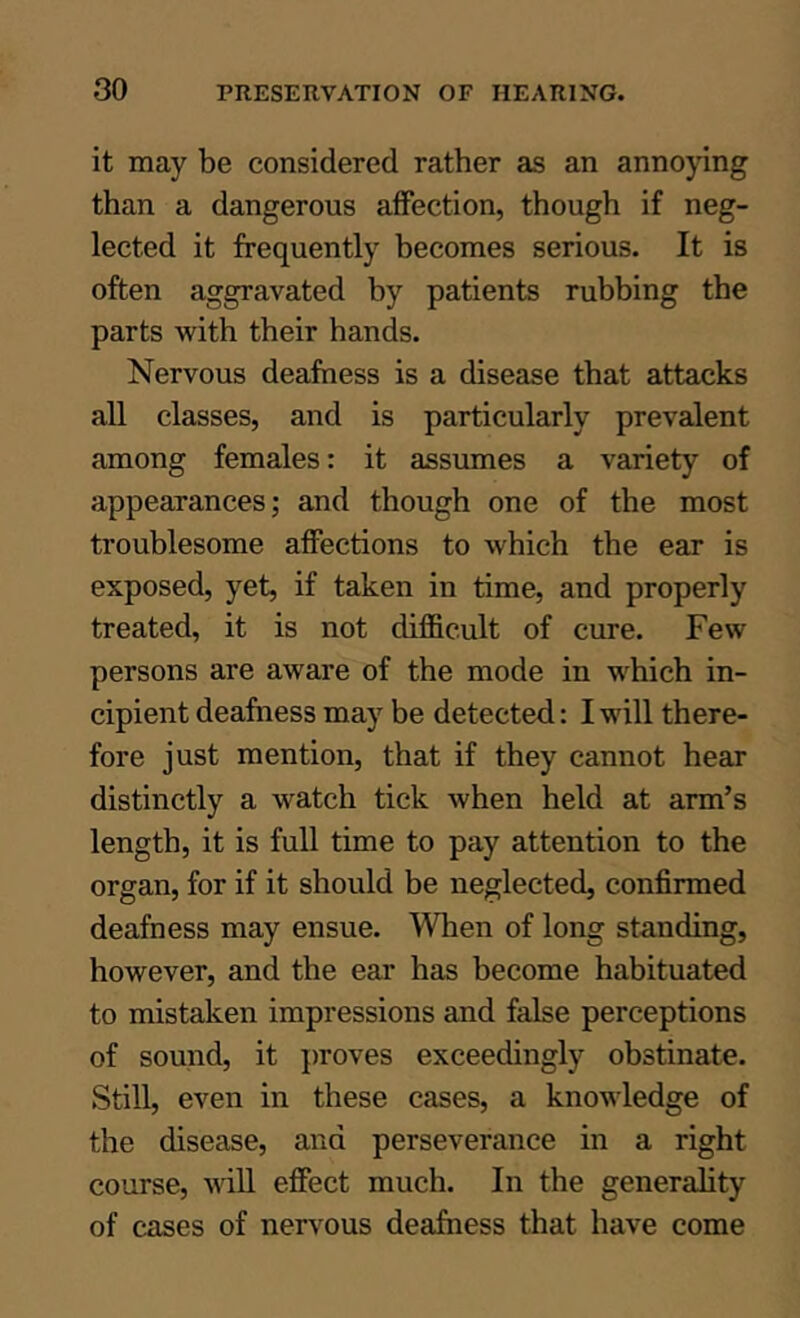 it may be considered rather as an anno}dng than a dangerous affection, though if neg- lected it frequently becomes serious. It is often aggravated by patients rubbing the parts with their hands. Nervous deafness is a disease that attacks all classes, and is particularly prevalent among females: it assumes a variety of appearances; and though one of the most troublesome affections to which the ear is exposed, yet, if taken in time, and properly treated, it is not difficult of cure. Few persons are aware of the mode in which in- cipient deafness may be detected: I will there- fore just mention, that if they cannot hear distinctly a watch tick when held at arm’s length, it is full time to pay attention to the organ, for if it should be neglected, confirmed deafness may ensue. When of long standing, however, and the ear has become habituated to mistaken impressions and false perceptions of sound, it proves exceedingly obstinate. Still, even in these cases, a knowledge of the disease, and perseverance in a right course, vill effect much. In the generality of cases of nervous deafness that have come