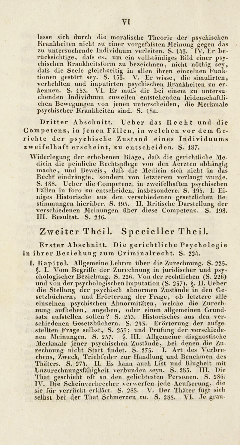 lasse sich durch die moralische Theorie der psychischen Krankheiten nicht zu einer vorgefafsten Meinung gegen das zu untersuchende Individuum verleiten. S. 143. IV. Er be- rücksichtige, dafs es, um ein vollständiges Bild einer psy- chischen Krankheitsform zu bezeichnen, nicht nöthig sey, dafs die Seele gleichzeitig in allen ihren einzelnen Funk- tionen gestört sey. S. 153. V. Er wisse, die siinulirten, verhehlten und imputirten psychischen Krankheiten zu er- kennen. S. 155. \ I. Er mufs die bei einem zu untersu- chenden Individuum zuweilen entstehenden leidenschaftli- chen Bewegungen \on jenen unterscheiden, die Merkmale psychischer Krankheiten sind. S. 184. Dritter Abschnitt. Ueber das Recht und die Competenz, in jenen Fällen, in welchen vor dem Ge- richte der psychische Zustand eines Individuums zweifelhaft erscheint, zu entscheiden. S. 187. Widerlegung der erhobenen Klage, dafs die gerichtliche Me- dicin die peinliche Rechtspflege von den Acrzten abhängig mache, und Beweis, dafs die Medicin sich nicht in das Recht eindrängte, sondern von letzterem verlangt wurde. S. 188. Ueber die Competenz, in zweifelhaften psychischen Fällen in foro zu entscheiden, insbesondere. S. 195. I. Ei- niges Historische aus den verschiedenen gesetzlichen Be- stimmungen hierüber. S. 195. II. Kritische Darstellung der verschiedenen Meinungen über diese Competenz. S. 198. III. Resultat. S. 21G. Zweiter Theil. SpeciellerTheil. Erster Abschnitt. Die gerichtliche Psychologie in ihrer Beziehung zum Criminalrecht. S. 224. I. Kapitel. Allgemeine Lehren über die Zurechnung. S. 225. §. I. Vom Begriffe der Zurechnung in juridischer und psy- chologischer Beziehung. S. 226. Von der rechtlichen (S. 226) und von der psychologischen Imputation (S. 257). §• II. Ueber die Stellung der psychisch abnormen Zustände in den Ge- setzbüchern, und Erörterung der Frage, ob letztere alle einzelnen psychischen Abnormitäten, welche die Zurech- nung aufheben, angeben, oder einen allgemeinen Grund- satz aufstellen sollen ? S. 243. Historisches aus den ver- schiedenen Gesetzbüchern. S. 243. Erörterung der aufge- stellten Frage selbst, S. 255; und Prüfung der verschiecle- nen Meinungen. S. 257. §. III. Allgemeine diagnostische Merkmale jener psychischen Zustände, bei denen die Zu- rechnung nicht Statt findet. S. 275. I. Art des \ erbre- chcns, Zweck, Triebfeder zur Handlung und Benehmen des Thäters. S. 274. II. Es kann auch List und Klugheit mit Unzurechnungsfähigkeit verbunden seyn. S. 285. III. Die Tliat geschieht oft an den geliebtesten Personen. S. 286. IV. Die Scheinverbrecher verwerfen jede Aeufserung, die sie für verrückt erklärt. S. 288. V. Der Thäter fügt sich selbst bei der That Schmerzen zu. S. 288. VI. Je grau-