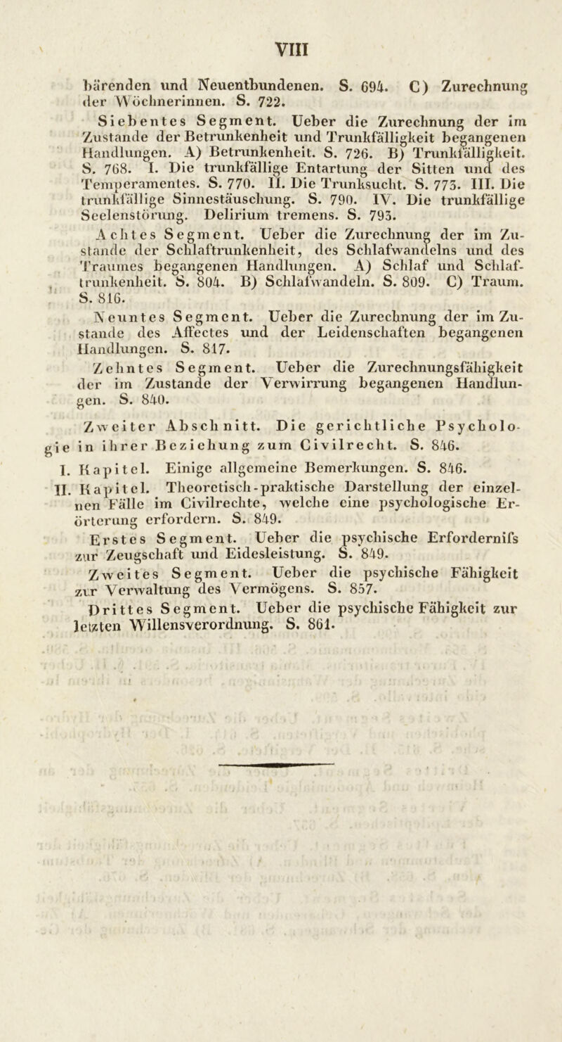 bärenden und Neuentbundenen. S. 694. C) Zurechnung der Wöchnerinnen. S. 722. Siebentes Segment. Ueber die Zurechnung der im Zustande der Betrunkenheit und Trunkfälligkeit begangenen Handlungen. A) Betrunkenheit. S. 726. B) Trunkfälligkeit. S. 768. I. Die trunkfällige Entartung der Sitten und des Temperamentes. S. 770. II. Die Trunksucht. S. 775. III. Die trunkfällige Sinnestäuschung. S. 790. IV. Die trunkfällige Seelenstörung. Delirium tremens. S. 793. A clites Segment. (Jeber die Zurechnung der im Zu- stande der Schlaftrunkenheit, des Schlafwandelns und des Traumes begangenen Handlungen. A) Schlaf und Schlaf- trunkenheit. S. 804. B) Schlafwandeln. S. 809. C) Traum. S. 816. Neuntes Segment. Ueber die Zurechnung der im Zu- stande des Alfectes und der Leidenschaften begangenen Handlungen. S. 817- Zehntes Segment. Ueber die Zurechnungsfähigkeit der im Zustande der Verwirrung begangenen Handlun- gen. S. 840. Zweiter Abschnitt. Die gerichtliche Psycholo- gie in ihrer Beziehung zum Civilrecht. S. 8-46. I. Kapitel. Einige allgemeine Bemerkungen. S. 846. II. Kapitel. Theoretisch-praktische Darstellung der einzel- nen Fälle im Civilrechte, welche eine psychologische Er- örterung erfordern. S. 849. Erstes Segment. Ueber die psychische Erfordernifs zur Zeugschaft und Eidesleistung. S. 849. Zweites Segment. Ueber die psychische Fähigkeit zer Verwaltung des Vermögens. S. 857. Drittes Segment. Ueber die psychische Fähigkeit zur letzten Willensverordnung. S. 861.