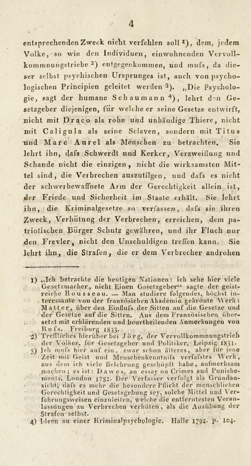 entsprechenden Zweck niclit verfehlen soll1), dein, jedem Volke, so wie den Individuen, einwohnenden Vervoll- kornmnungstriebc 2) entgegenkommeo, und inufs, da die- ser selbst psychischen Ursprunges ist, auch von psycho- logischen Principien geleitet werden 3). ,,Die Psycliolo- gie, sagt der humane Sch au mann 4), lehrt den Ge- setzgeber diejenigen, für welche er seine Gesetze entwirft, nicht mit Draco als rohe und unbändige Thiere, nicht mit Caligula als seine Sclaven, sondern mit Titus und Marc Aurel als Menschen zu betrachten. Sie lehrt ihn, dafs Schvverdt und Kerker, Verzweiflung und Schande nicht die einzigen , niclit die wirksamsten Mit- tel sind, die Verbrechen auszutilgen, und dafs es niclit der schwerbewafFnete Arm der Gerechtigkeit allein ist, der Friede und Sicherheit im Staate erhält. Sie lehrt ihn, die Kriminalgesetze so verfassen , dafs sie ihren Zweck, Verhütung der Verbrechen, erreichen, dem pa- triotischen Bürger Schutz gewähren, und ihr Fluch nur den Frevler, nicht den Unschuldigen treffen kann. Sie ledirt ihn, die Strafen, die er dem Verbrecher androhen X) ,,Ick betrachte die heutigen Nationen: ich sehe hier viele Gesctzmachcr, nicht Einen Gesetzgeber“ sagte der geist- reiche Rousseau. — Man studiere folgendes, höchst in- teressante von der französichcn Akademie gekrönte Werk: Matter, überden Einflufs der Sitten auf die Gesetze und der Gesetze auf die Sitten. Aus dem Französischen über- setzt mit erklärenden und bcurtheilenden Anmerkungen von Rufs. Freiburg 1833- 2) Treffliches hierüber bei Jörg, der Vervollkommnungstrieb der Völker, für Gesetzgeber und Politiker. Leipzig 183I* 3) Ich mtifs hier auf ein, zwar schon älteres, aber für jene Zeit mit Geist und Mcnschcnkenntnil’s verfafstes Werk, aus dem ich viele Belehrung geschöpft habe, aufmerksam machen j cs ist: Dawes, an essay on Crimes and Punishe« ments. London 1752. Der Verfasser verfolgt als Grundan- sichf, dafs es mehr die besondere Pflicht der menschlichen Gerechtigkeit und Gesetzgebung sey, solche Mittel und \ er- fahrungsweisen einzuleiten, welche die entferntesten Veran- lassungen zu Verbrechen verhüten, als die Ausübung der Strafen selbst. 4) Ideen au einer Kriminalpsycbcdogie. Halle 1792» p* I04.