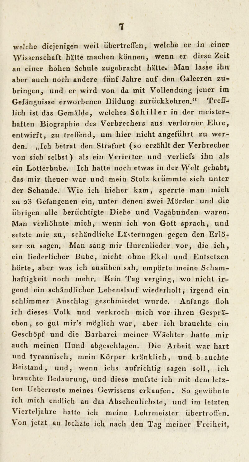 welche diejenigen weit übertreffen, welche er in einer Wissenschaft hätte machen können, wenn er diese Zeit an einer hohen Schule zugebracht hätte* Man lasse ihn aber auch noch andere fünf Jahre auf den Galeeren zu- bringen, und er wird von da mit Vollendung jener im Gefängnisse erworbenen Bildung zurückkehren.“ Treff- lich ist das Gemälde, welches Schiller in der meister- haften Biographie des Verbrechers aus verlorner Ehre, entwirft, zu treffend, um hier nicht angeführt zu wer- den. ,,Ich betrat den Strafort (so erzählt der Verbrecher von sich selbst) als ein Verirrter und verliefs ihn als ein Lotterbube. Ich hatte noch etwas in der Welt gehabt, das mir theuer war und mein Stolz krümmte sich unter der Schande. Wie ich hieher kam, sperrte man mieh zu 23 Gefangenen ein, unter denen zwei Mörder und die übrigen alle berüchtigte Diebe und Vagabunden waren. Man verhöhnte mich, wenn ich von Gott sprach, und setzte mir zu, schändliche Lästerungen gegen den Erlö- ser zu sagen. Man sang mir Hurenlieder vor, die ich, ein liederlicher Bube, nicht ohne Ekel und Entsetzen hörte, aber was ich ausüben sah, empörte meine Scham- haftigkeit noch mehr. Kein Tag verging, wo nicht ir- gend ein schändlicher Lebenslauf wiederholt, irgend ein schlimmer Anschlag geschmiedet wurde. Anfangs floh ich dieses Volk und verkroch mich vor ihren Gesprä- chen, so gut mir’s möglich war, aber ich brauchte ein Geschöpf und die Barbarei meiner Wächter hatte mir auch meinen Hund abgeschlagen. Die Arbeit war hart und tyrannisch, mein Körper kränklich, und b auchte Beistand, und, wenn iclis aufrichtig sagen soll, ich brauchte Bedaurung, und diese mufste ich mit dem letz- ten Ueberreste meines Gewissens erkaufen. So gewöhnte ich mich endlich an das Abscheulichste, und im letzten Vierteljahre hatte ich meine Lehrmeister übertrofien. V on jetzt au lechzte ich nach den Ta g meiner Freiheit,