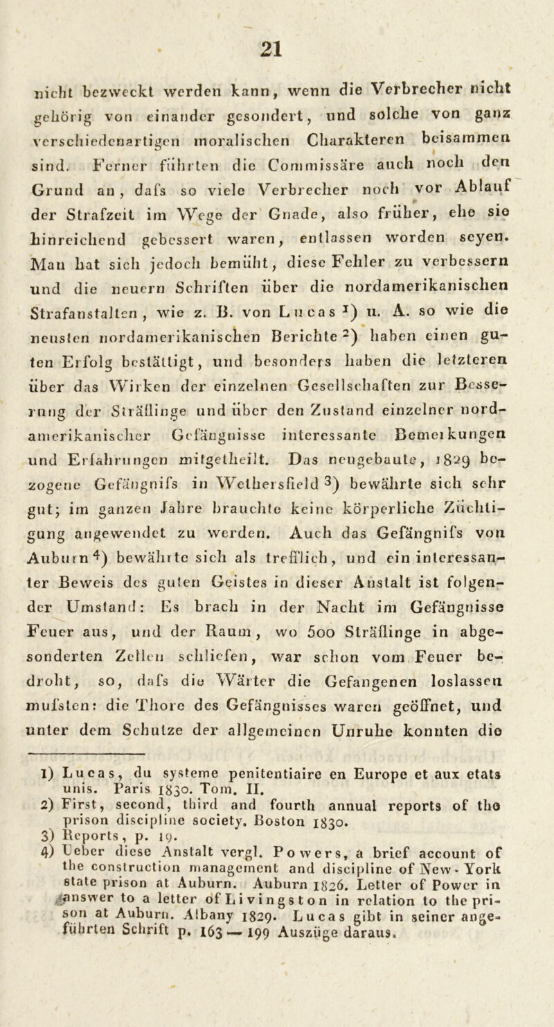 nicht bezweckt werden kann, wenn die Verbrecher nicht gehörig von einander gesondert, und solche von ganz verschiedenartigen moralischen Charakteren beisammen sind. Ferner führten die Commjssäre auch noch den Grund an , dafs so viele Verbrecher noch vor Ablauf der Strafzeit im Wege der Gnade, also früher, ehe sio hinreichend gebessert waren, entlassen worden seyen. Man hat sich jedoch bemüht, diese Fehler zu verbessern und die neuern Schriften über die nordamerikanischen Strafanstalten , wie z. 13. von Lucas J) u. A. so wie die neusten nordamerikanischen Berichte 1 2) haben einen gu- ten Erfolg bcstättigt, und besonders haben die letzteren über das Wirken der einzelnen Gesellschaften zur Besse- rung der Sträflinge und über den Zustand einzelner nord- amerikanischer Gefängnisse interessante Bemeikungen und Erfahrungen mitgetheilt. Das neugebaute, J 8 ^9 be- zogene Gefängnifs in Wethersfield 3 4) bewährte sich sehr gut; im ganzen .fahre brauchte keine körperliche Züchti- gung angewendet zu werden. Auch das Gefängnifs von Auburn 4) bewährte sich als trefflich, und ein interessan- ter Beweis des guten Geistes in dieser Anstalt ist folgen- der Umstand: Es brach in der Nacht im Gefängnisse Feuer aus, und der Raum, wo 5oo Sträflinge in abge- sonderten Zeilen schliefen, war schon vom Feuer be- droht, so, dafs die Wärter die Gefangenen loslassen mufstenr die Thore des Gefängnisses waren geöffnet, und unter dem Schulze der allgemeinen Unruhe konnten dio 1) Lucas, du Systeme penitentiaire en Europe et aux etats unis. Paris 1830. Tom. II, 2) First, second, third and fourth annual reports of tho prison discipline society. Boston 1830. 3) Reports, p. 19. 4) Feber diese Anstalt vcrgl. Powers, a brief account of the construction management and discipline of New-York 6tate prison at Auburn. Auburn 1826. Letter of Power in answer to a letter of Li vings ton in relation to the pri- son at Auburn. Albany 1829. Lucas gibt in seiner ange- führten Schrift p. 163 — 199 Auszüge daraus.