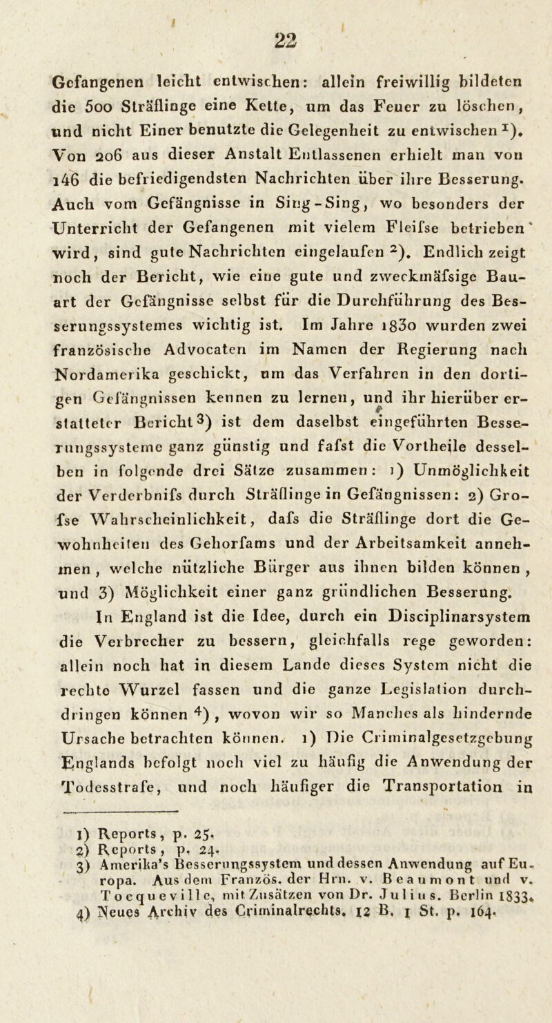 22 Gefangenen leicht entwischen: allein freiwillig bildeten die 5oo Sträflinge eine Kette, um das Feuer zu löschen, und nicht Einer benutzte die Gelegenheit zu entwischen I)* Von 206 aus dieser Anstalt Entlassenen erhielt man von i46 die befriedigendsten Nachrichten über ihre Besserung. Auch vom Gefängnisse in Sing-Sing, wo besonders der Unterricht der Gefangenen mit vielem Fleifse betrieben' wird, sind gute Nachrichten eingelaufcn 2 3). Endlich zeigt noch der Bericht, wie eine gute und zweckmäfsige Bau- art der Gefängnisse selbst für die Durchführung des Bes- serungssystemes wichtig ist. Im Jahre ig3o wurden zwei französische Advocaten im Namen der Regierung nach Nordamerika geschickt, mn das Verfahren in den dorti- gen Gefängnissen kennen zu lernen, und ihr hierüber er- statteter Bericht 3) ist dem daselbst eingeführten Besse- rungssysteme ganz günstig und fafst die VortheRe dessel- ben in folgende drei Sätze zusammen: i) Unmöglichkeit der Verderbnifs durch Sträflinge in Gefängnissen: 2) Gro- fse Wahrscheinlichkeit, dafs die Sträflinge dort die Ge- wohnheiten des Geliorfams und der Arbeitsamkeit anneh- inen , welche nützliche Bürger aus ihnen bilden können , und 3) Möglichkeit einer ganz gründlichen Besserung. In England ist die Idee, durch ein Disciplinarsystem die Verbrecher zu bessern, gleichfalls rege geworden: allein noch hat in diesem Lande dieses System nicht die rechte Wurzel fassen und die ganze Legislation durch- dringen können 4) , wovon wir so Manches als hindernde Ursache betrachten können. 1) Die Criminalgesetzgebung Englands befolgt noch viel zu häufig die Anwendung der Todesstrafe, und noch häufiger die Transportation in 1 • 1) Reports, p. 25, 2) Reports , p, 24. 3) Amerika’s Besscrungssystcm und dessen Anwendung auf Eu- ropa. Aus dem Franzos, der Hrn. v. ßeaumont und v. Tocqueville, mit Zusätzen von Dr. Ju 1 i u s. Berlin 1833* 4) j^eues Archiv des Criminalrechts. 12 B. 1 St. p. 164.