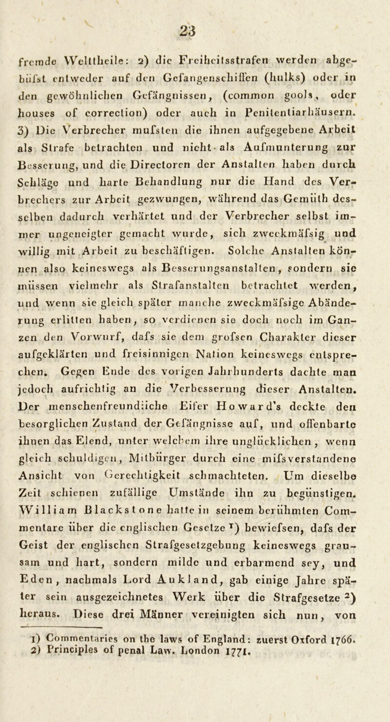 fremde Welttheiie: 2) die Freiheilsstrafen werden abge- biifst entweder auf den Gefangen schiffen (hulks) oder in den gewöhnlichen Gefängnissen, (common gools, oder houses of correction) oder auch in Penilenliarhäusern. 3) Die Verbrecher mufsten die ihnen aufgegebene Arbeit als Strafe betrachten und nicht-als Aufmunterung zur Besserung, und die Directoren der Anstalten haben durch Schläge und harte Behandlung nur die Hand des Ver- brechers zur Arbeit gezwungen, während das Gemülh des- selben dadurch verhärtet und der Verbrecher selbst im- mer ungeneigter gemacht wurde, sich zweckmäfsig und willig mit Arbeit zu beschäftigen. Solche Anstalten kön- nen also keineswegs als Besserungsanstalten, sondern sie müssen vielmehr als Strafanstalten betrachtet werden, und wenn sie gleich später manche zweckmäfsige Abände- rung erlitten haben, so verdienen sie doch noch im Gan- zen den Vorwurf, dafs sie dem grofsen Charakter dieser aufgeklärten und freisinnigen Nation keineswegs entspre- chen. Gegen Ende des vorigen Jahrhunderts dachte mau jedoch aufrichtig an die Verbesserung dieser Anstalten. D er menschenfreundliche Eifer Howard’s deckte den besorglicken Zustand der Gefängnisse auf, und offenbarte ihnen das Elend, unter welchem ihre unglücklichen , wenn gleich schuldigen, Mitbürger durch eine mifsverstandene Ansicht von Gerechtigkeit schmachteten. Um dieselbe Zeit schienen zufällige Umstände ihn zu begünstigen. William B lacks t o n e hatte in seinem berühmten Com- mentare über die englischen Gesetze T) bewiefsen, dafs der Geist der englischen Strafgesetzgebung keineswegs grau- sam und hart, sondern milde und erbarmend sey, und Eden, nachmals Lord Au kl and, gab einige Jahre spä- ter sein ausgezeichnetes Werk über die Strafgesetze 1 2) heraus. Diese drei Männer vereinigten sich nun, von 1) Commentaries on the laws of England: zuerst Oxford 1766. 2) Principles of penal Law. London 1771.