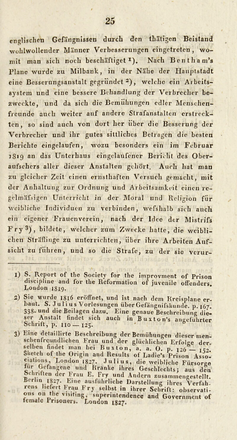 / 25 englischen Gefängnissen durch den tliätigen Beistand wohlwollender Männer Verbesserungen eingetreten , wo- mit man sich noch beschäftiget1)* Nach Bentham’s lJlane wurde zu Milbank, in der Nähe der Hauptstadt eine Besserungsanstalt gegründet 2), welche ein Aibeits- system und eine bessere Behandlung der Verbrecher be- zweckte, und da sich die Bemühungen edler Menschen- freunde auch weiter auf andere Strafanstalten erstreck- ten, so sind auch von dort her über die Besserung der Verbrecher und ihr gutes sittliches Betragen die besten Berichte eingelaufen, wozu besonders ein im Februar 3819 an das Unterhaus eingelaufencr Bericht des Ober- aufsehers aller dieser Anstalten gehört. Auch hat man zu gleicher Zeit einen ernsthaften Versuch gemacht, mit der Anhaltung zur Ordnung und Arbeitsamkeit einen rc- gclmäfsigen Unterricht in der Moral und Religion für weibliche Individuen zu verbinden, wefshalb sich auch ein eigener Frauenverein, nach der Idee der Mistrifs Fry3), bildete, welcher zum Zwecke hatte, die weibli- chen Sträflinge zu unterrichten, über ihre Arbeiten Auf- sicht zu führen, und so die Strafe, zu der sie verur- 1) S. Report of the Society for the improvment of Prison discipline and for the Reformation of juvenile offenders. London 1819. 2) Sie wurde 1816 eröffnet, und ist nach dem Kreisplane er- baut. S. Jul i us Vorlesungen überGefangnifskunde. p. 167. 338. und die Beilagen dazu. Eine genaue Beschreibung die- ser Anstalt findet sich auch in Buxton’s angeführter Schrift, p. 110 — 125. ' 0 dieser men- 3) Eine detaiHirte Beschreibung der Bemühungen sehen freundlichen Frau und der glücklichen Erfolge der. selben findet man bei Buxton, a. a. O. p. 126— k?. Sketch of the Origin and Results of Ladic’s Prison Asso- ciation s, London 1827. Julius, die weibliche Fürsorge lur Gefangene und Kranke ihres Geschlechts: aus den Schriften der Frau E. Fry und Andc.rn zusammengestcllt. Berlin 1827. Eine ausführliche Darstellung ihres Verfall, icns liefert Frau Fry seihst in ihrer Schrift: observati- ons 011 the visiting, superinlendence and Government of iernale I risoners. London 1827.