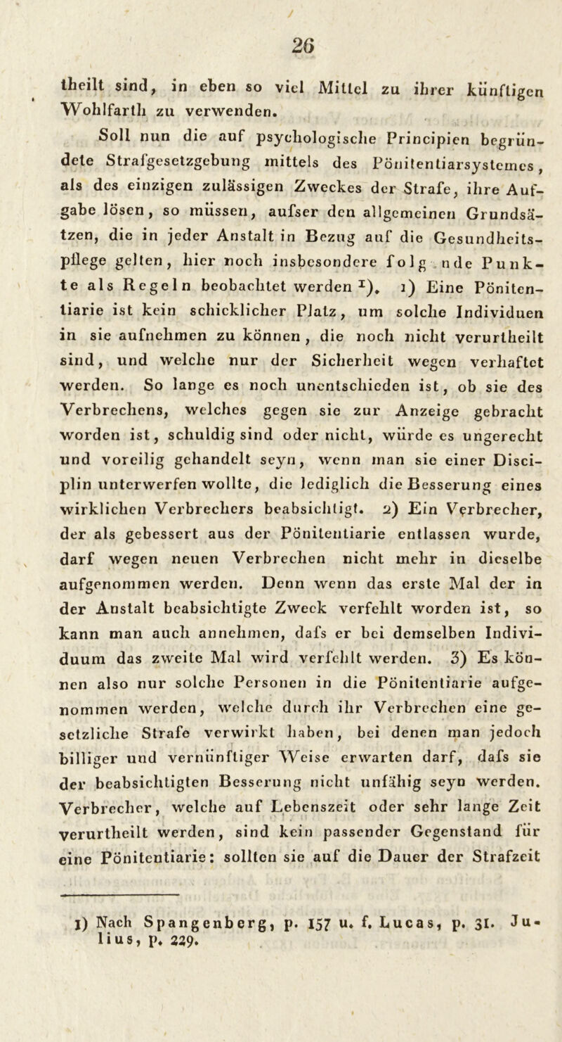 theilt sind, in eben so viel Mittel zu ihrer künftigen Wohlfartli zu verwenden. Soll nun die auf psychologische Principien begrün- dete Strafgesetzgebung mittels des Pönitentiarsystemes , als des einzigen zulässigen Zweckes der Strafe, ihre Auf- gabe lösen, so müssen, aufser den allgemeinen Grundsä- tzen, die in jeder Anstalt in Bezug auf die Gesundheits- pflege gelten, liier noch insbesondere folg nde Punk- te als Regeln beobachtet werden I), j) Eine Pöniten- liarie ist kein schicklicher Platz, um solche Individuen in sie aufnehmen zu können , die noch nicht verurlheilt sind, und welche nur der Sicherheit wegen verhaftet werden. So lange es noch unentschieden ist, ob sie des Verbrechens, welches gegen sie zur Anzeige gebracht worden ist, schuldig sind oder nicht, würde es ungerecht und voreilig gehandelt seyn, wenn man sie einer Disci- plin unterwerfen wollte, die lediglich die Besserung eines wirklichen Verbrechers beabsichtigt. 2) Ein Verbrecher, der als gebessert aus der Pönitentiarie entlassen wurde, darf wegen neuen Verbrechen nicht mehr in dieselbe aufgenommen werden. Denn wenn das erste Mal der in der Anstalt beabsichtigte Zweck verfehlt worden ist, so kann man auch annehmen, dafs er bei demselben Indivi- duum das zweite Mal wird verfehlt werden. 3) Es kön- nen also nur solche Personen in die Pönitentiarie aufge- nommen werden, welche durch ihr Verbrechen eine ge- setzliche Strafe verwirkt haben, bei denen man jedoch billiger und vernünftiger Weise erwarten darf, dafs sie der beabsichtigten Besserung nicht unfähig seyn werden. Verbrecher, welche auf Lebenszeit oder sehr lange Zeit verurtheilt werden, sind kein passender Gegenstand für eine Pönitentiarie: sollten sie auf die Dauer der Strafzeit I) Nach Spangenberg, p. 157 u. f. Lucas, p. 31. Ju- lius, p* 239»