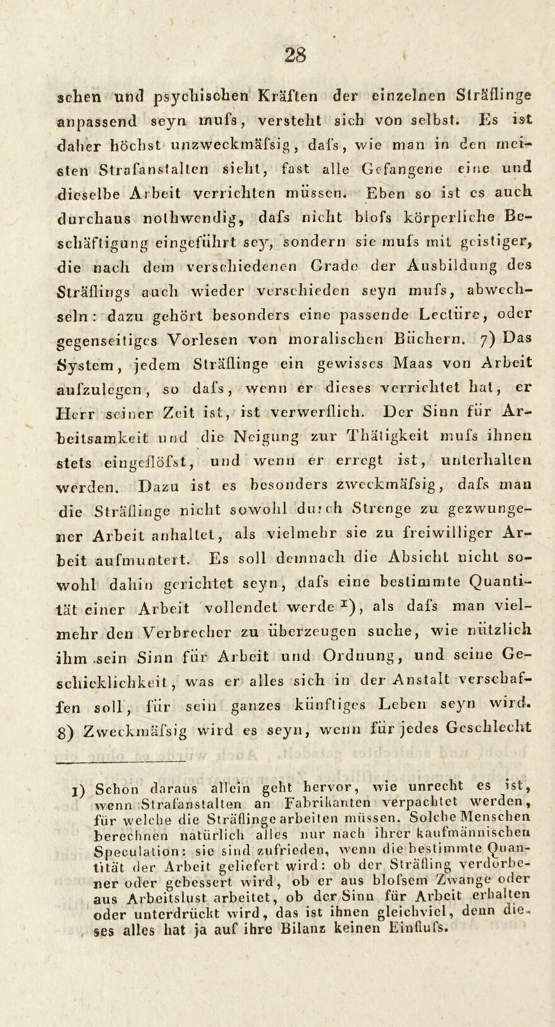 sehen uful psychischen Kräften der einzelnen Sträflinge anpassend seyn mufs, versteht sich von selbst. Es ist daher höchst unzweckmäfsig, dals, wie man in den mei- sten Strafanstalten sieht, fast alle Gefangene eine und dieselbe Arbeit verrichten müssen. Eben so ist cs auch durchaus nolliwcndig, dafs nicht biofs körperliche Be- schäftigung eingeführt scy, sondern sie mufs mit geistiger, die nach dem verschiedenen Grade der Ausbildung des Sträflings auch wieder verschieden seyn mufs, abwech- seln: dazu gehört besonders eine passende Lectüre, oder gegenseitiges Vorlesen von moralischen Büchern. 7) Das System, jedem Sträflinge ein gewisses Maas von Arbeit aufzulcgcn , so dafs, wenn er dieses verrichtet hat, er Herr seiner Zeit ist, ist verwerflich. Der Sinn für Ar- beitsamkeit und die Neigung zur Thätigkeit mufs ihnen stets eingcflöfst, und wenn er erregt ist, unterhalten werden. Dazu ist es besonders zweckmäfsig, dafs man die Sträflinge nicht sowohl durch Strenge zu gezwunge- ner Arbeit anhaltet, als vielmehr sie zu freiwilliger Ar- beit aufmuntert. Es soll demnach die Absicht nicht so- wohl dahin gerichtet seyn, dafs eine bestimmte Quanti- tät einer Arbeit vollendet werde1), als dafs man viel- mehr den Verbrecher zu überzeugen suche, wie nützlich ihm .sein Sinn für Arbeit und Orduung, und seine Ge- schicklichkeit, wras er alles sich in der Anstalt verschaf- fen soll, für sein ganzes künftiges Leben seyn wird. 8) Zweckmäfsig wird es seyn, wenn für jedes Geschlecht l) Schon daraus allein geht hervor, wie unrecht es ist, wenn Strafanstalten an Fabrikanten verpachtet werden, für welche die Sträflinge arbeiten müssen. Solche Menschen berechnen natürlich alles nur nach ihrer kaufmännischen Speculation: sic sind zufrieden, wenn die bestimmte Quan- tität der Arbeit geliefert wird: ob der Sträfling verdorbe- ner oder gebessert wird, ob er aus blofsem Zwange oder aus Arbeitslust arbeitet, ob der Sinn für Arbeit erhalten oder unterdrückt wird, das ist ihnen gleichviel, denn die- , ses alles hat ja auf ihre Bilanz keinen Einflufs.