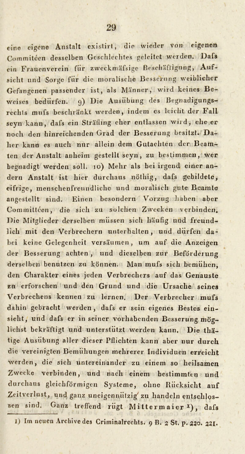 eine eigene Anstalt existirt, die wieder von eigenen Commitcen desselben Geschlechtes geleitet werden. Dafs ein Frauenverein für zweckmäfsige Beschäftigung, Auf- sicht und Sorge für die moralische Besserung weiblicher Gefangenen passender ist, als Männer, wird keines Be- weises bedürfen. 9) Die Ausübung des Begnadigungs- rechts mufs beschränkt werden, indem es leicht der Fall seyn kann, dafs ein Sträfling eher entlassen wird, ehe er noch den hinreichenden Grad der Besserung besitzt. Da- her kann es auch nur allein dem Gutachten der Beam- ten der Anstalt anheim gestellt seyn, zu bestimmen, wer begnadigt werden soll. 10) Mehr als bei irgend einer an- dern Anstalt ist hier durchaus nöthig, dafs gebildete, eifrige, menschenfreundliche und moralisch gute Beamte angestellt sind. Einen besondern Vorzug haben aber Comrnittcen, die sich zu solchen Zwecken verbinden. Die Mitglieder derselben müssen sicli häufig lind freund- lich mit den Verbrechern unterhalten , und dürfen da- bei keine Gelegenheit versäumen, um auf die Anzeigen der Besserung achten , und dieselben zur Beförderung derselben benutzen zu können. Man mufs sich bemühen, den Charakter eines jeden Verbrechers auf das Genauste zu erforschen und den Grund und die Ursache seines Verbrechens kennen zu lernen. Der Verbrecher mufs dahin gebracht werden, dafs er sein eigenes Bestes ein- sieht, und dafs er in seiner vorhabenden Besserung mög- lichst bekräftigt und unterstützt werden kann. Die thä- tige Ausübung aller dieser Pflichten kann aber nur durch die vereinigten Bemühungen mehrerer Individuen erreicht werden, die sich untereinander zu einem so heilsamen Zwecke verbinden, und nach einem bestimmten und durchaus gleichförmigen Systeme, ohne Rücksicht auf Zeitverlust, und ganz uneigennützig'zu handeln entsclilQs- sen sind. Ganz treffend rügt Mitterm aier *), dafs 1) Im neuen Archive des Criminalrcclits. 9 B. 2 St. p. 220. 221*