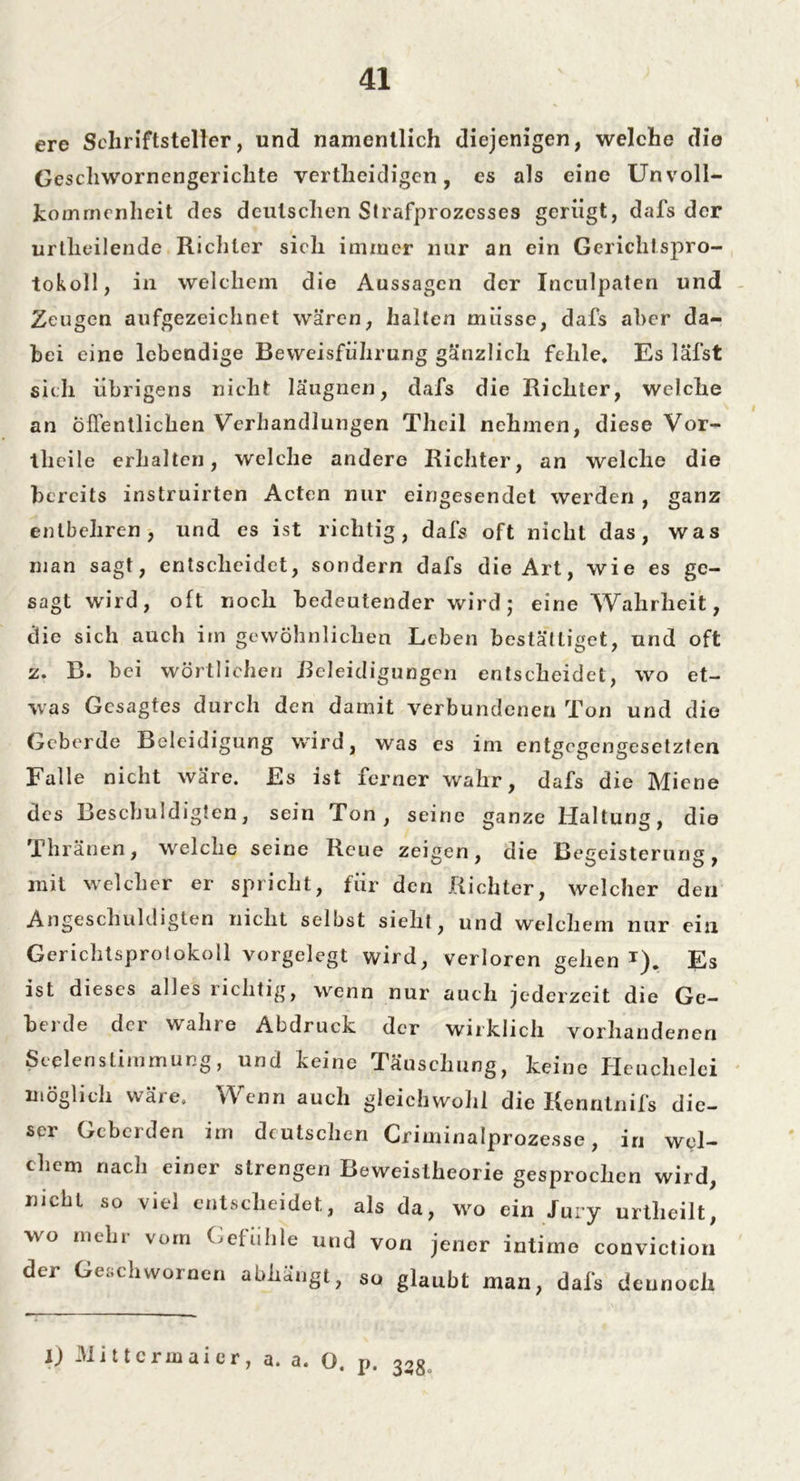 ere Schriftsteller, und namentlich diejenigen, welche die Geschwornengerichte vertheidigen, es als eine Unvoll- kommenheit des deutschen Strafprozesses gerügt, dafs der urtheilende Richter sich immer nur an ein Gerichtspro- tokoll, in welchem die Aussagen der Inculpaten und Zeugen aufgezeichnet wären, halten müsse, dafs aher da- bei eine lebendige Beweisführung gänzlich fehle. Es läfst sich übrigens nicht laugnen^ dafs die Richter, welche an öffentlichen Verhandlungen Theil nehmen, diese Vor- tlieile erhalten, welche andere Richter, an welche die bereits instruirten Acten nur eingesendet werden , ganz entbehren, und es ist richtig, dafs oft nicht das, was man sagt, entscheidet, sondern dafs die Art, wie es ge- sagt wird, oft noch bedeutender wird ; eine Wahrheit, die sich auch im gewöhnlichen Leben bestältiget, und oft z. B. bei wörtlichen Beleidigungen entscheidet, wo et- was Gesagtes durch den damit verbundenen Ton und die Geberde Beleidigung wird, was es im entgegengesetzten Falle nicht wäre. Es ist ferner wahr, dafs die Miene des Beschuldigten, sein Ton, seine ganze Haltung, die Thränen, welche seine Reue zeigen, die Begeisterung, mit welcher er spricht, für den Richter, welcher den Angeschuldigten nicht selbst sieht, und welchem nur ein Gericlitsprotokoll vorgelegt wird, verloren gehen T). Es ist dieses alles richtig, wenn nur auch jederzeit die Ge- herde der wahre Abdruck der wirklich vorhandenen Seelen Stimmung, und keine Täuschung, keine Heuchelei möglich wäie. Wenn auch gleichwohl die Renntnifs die- ser Geberden im deutschen Criminalprozesse, in wel- chem nach einer strengen Beweislheorie gesprochen wird, nicht so viel entscheidet, als da, wo ein Jury urtheilt, wo mehr vom Gefühle und von jener intime conviction der Geschwornen abhängt, so glaubt man, dafs dennoch l) Mittcrmaier, a. a. Q, p, 35g