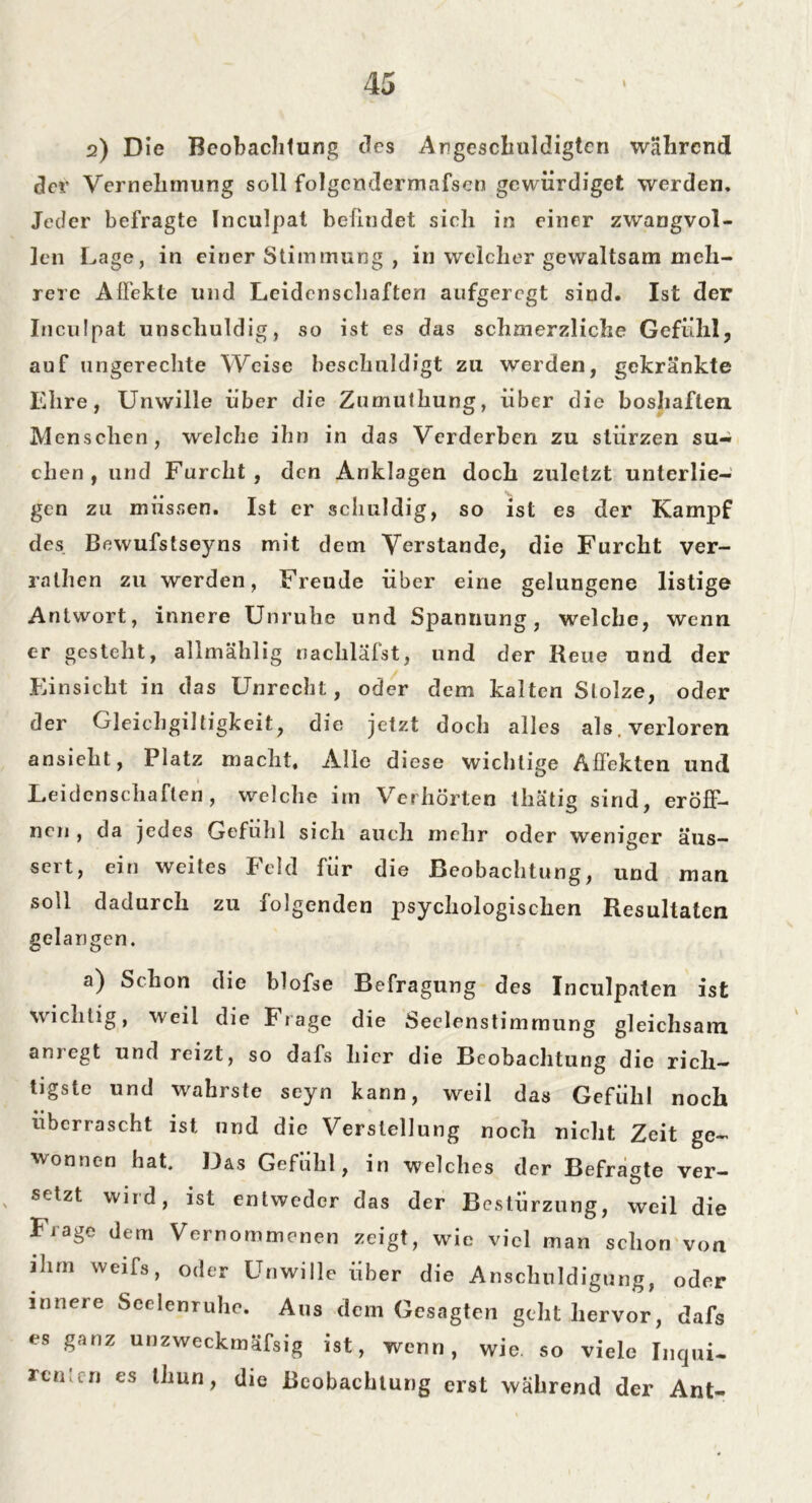 2) Die Beobachtung des Argescliuldigtcn während der Vernehmung soll folgcndermafsen gewürdiget werden. Jeder befragte Inculpat befindet sich in einer zwangvol- len Lage, in einer Stimmung , in welcher gewaltsam meh- rere Affekte und Leidenschaften aufgeregt sind. Ist der Inculpat unschuldig, so ist es das schmerzliche Gefühl, auf ungerechte Weise beschuldigt zu werden, gekränkte Ehre, Unwille über die Znmuthung, über die boshaften. Menschen, welche ihn in das Verderben zu stürzen su- chen, und Furcht, den Anklagen doch zuletzt unterlie- gen zu müssen. Ist er schuldig, so ist es der Kampf des Bewufstseyns mit dem Verstände, die Furcht ver- ralhen zu werden, Freude über eine gelungene listige Antwort, innere Unruhe und Spannung, welche, wenn er gesteht, allmählig nacliläfst, und der Heue und der Einsicht in das Unrecht, oder dem kalten Stolze, oder der Gleichgiltigkeit, die jetzt doch alles als. verloren ansieht, Platz macht. Alle diese wichtige Affekten und Leidenschaften, welche im Verhörten thätig sind, eröff- nen , da jedes Gefühl sich auch mehr oder weniger aus— seit, ein weites Feld für die Beobachtung, und man soll dadurch zu folgenden psychologischen Resultaten gelangen. a) Schon die blofse Befragung des Inculpaten ist wichtig, weil die Frage die Seelenstimmung gleichsam anregt und reizt, so dafs hier die Beobachtung die rich- tigste und wahrste seyn kann, weil das Gefühl noch überrascht ist und die Verstellung noch nicht Zeit ge- wonnen hat. Das Gefühl, in welches der Befragte ver- setzt wird, ist entweder das der Bestürzung, weil die Frage dem Vernommenen zeigt, wie viel man schon von ihm weifs, oder Unwille über die Anschuldigung, oder innere Seelenruhe. Aus dem Gesagten geht hervor, dafs es ganz unzweckmäfsig ist, wenn, wie. so viele Inqui- rentc-n es thun, die Beobachtung erst während der Ant-