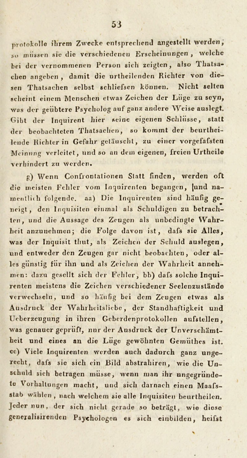 Protokolle ihrem Zwecke entsprechend angestelll werden, so rnrissen sie die verschiedenen Erscheinungen , welche bei der vernommenen Person sicli zeigten , also Thatsa- eben angeben , damit die urtheilcnden Richter von die- sen Thatsachen selbst schlicfscn können. Nicht selten scheint einein Menschen etwas Zeichen der Lüge zu scyn, was der geübtere Psycholog auf ganz andere Weise auslegt. Gibt der Inquirent hier seine eigenen Schlüsse, statt der beobachteten Thatsachen, so kommt der beurtei- lende Richter in Gefahr getäuscht, zu einer vorgefafsten Meinung verleitet, und so an dein eigenen, freien Urthcile verhindert zu werden* g) Wenn Confi ontationen Statt finden, werden oft die meisten Fehler vom Inquirenten begangen, (und na- menltidi folgende, aa) Die Inquirenten sind häufig ge- neigt, den Inquisilen einmal als Schuldigen zu betrach- ten, und die Aussage des Zeugen als unbedingte Wahr- heit anzunehmen; die Folge davon ist, dafs sie Alles, was der Inquisit tliut, als Zeichen der Schuld auslegen, und entweder den Zeugen gar nicht beobachten, oder al- les günstig für ihn und als Zeichen der Wahrheit anneh- men: dazu gesellt sich der Fehler, bb) dafs solche Inqui- renten meistens die Zeichen verschiedener Seelenzustände verwechseln, und so häufig bei dem Zeugen etwas als Ausdruck der Wahrheitsliebe, der Standhaftigkeit und Uebcrzeugung in ihren Geberdenprotokollen aufstellen, was genauer geprüft, nur der Ausdruck der Unverschämt- heit und eines an die Lüge gewöhnten Gemiilhes ist. cc) Viele Inquirenten werden auch dadurch ganz unge- recht, dafs sie sich ein Bild abstrahiren, wie die Un- schuld sich betragen müsse, wenn man ihr ungegründe- te Vorhaltungen macht, und sich darnach einen Maafs- stab wählen , nach welchem sie alle Inquisiten beurtheilen. Jeder nun, d er sich nicht gerade so beträgt, wie diese generalisirenden Psychologen es sich cinbilden, heifst