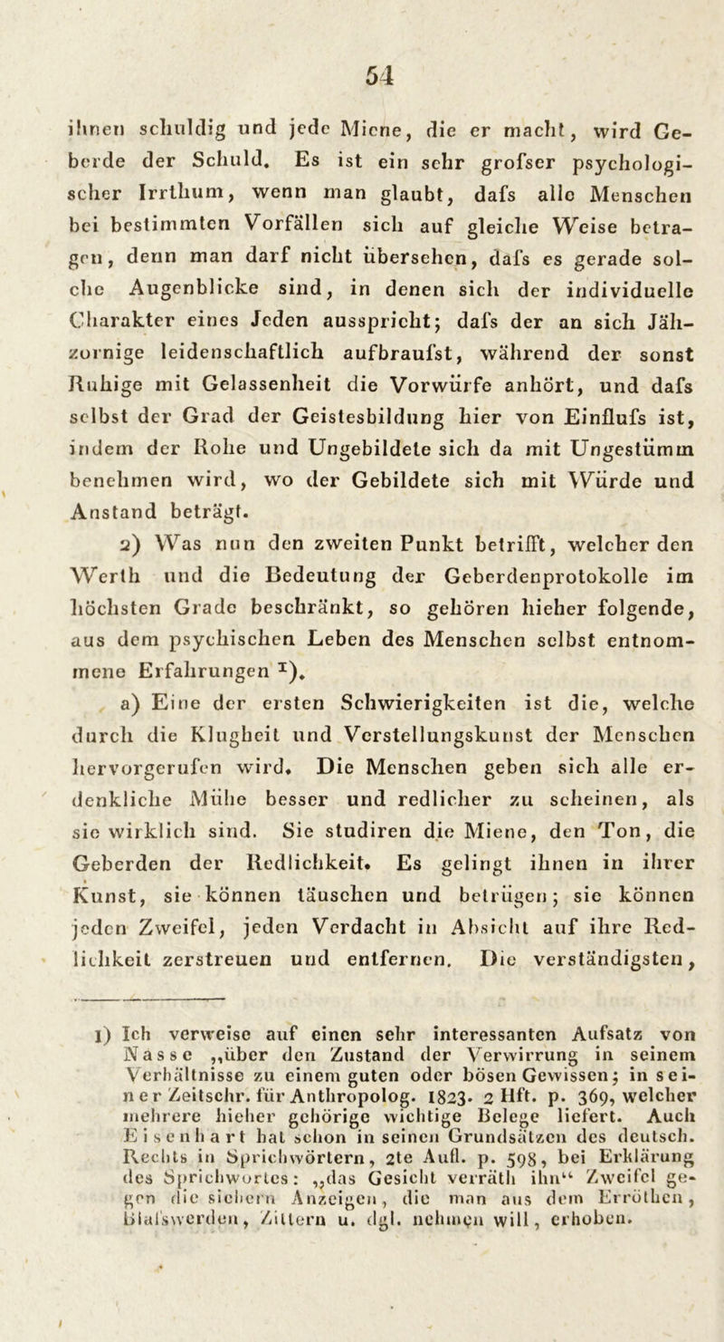 ihnen schuldig und jede Miene, die er macht, wird Ge- berde der Schuld. Es ist ein sehr grofser ps}^choIogi- scher Irrtlium, wenn man glaubt, dafs alle Menschen bei bestimmten Vorfällen sich auf gleiche Weise betra- gen, denn man darf nicht übersehen, dafs es gerade sol- che Augenblicke sind, in denen sich der individuelle Charakter eines Jeden ausspricht; dafs der an sich Jäh- zornige leidenschaftlich aufbraufst, während der sonst Ruhige mit Gelassenheit die Vorwürfe anhört, und dafs selbst der Grad der Geistesbildung hier von Einüufs ist, indem der Rohe und Ungebildete sich da mit Ungestümm benehmen wird, wo der Gebildete sich mit Würde und Anstand beträgt. u) Was nun den zweiten Punkt betrifft, weicherden W*erth und die Bedeutung der Geberdenprotokolle im höchsten Grade beschränkt, so gehören liieher folgende, aus dem psychischen Leben des Menschen selbst entnom- mene Erfahrungen I). a) Eine der ersten Schwierigkeiten ist die, welche durch die Klugheit und Verstellungskunst der Menschen hervorgerufen wird. Die Menschen geben sich alle er- denkliche Mühe besser und redlicher zu scheinen, als sie wirklich sind. Sie studiren die Miene, den Ton, die Geberden der Redlichkeit. Es gelingt ihnen in ihrer Kunst, sie können täuschen und betrügen; sie können jeden Zweifel, jeden Verdacht in Absicht auf ihre Red- lichkeit zerstreuen und entfernen. Die verständigsten, l) Ich verweise auf einen sehr interessanten Aufsatz von Nasse „über den Zustand der Verwirrung in seinem Verhältnisse zu einem guten oder bösen Gewissen; in sei- ne r Zeitschr. für Anthropolog. I823. 2 Hft. p. 369, welcher mehrere liieher gehörige wichtige Belege liefert. Auch Eisenhart hat schon in seinen Grundsätzen des deutsch. Rechts in Sprichwörtern, 2te Aull. p. 598, bei Erklärung des Sprichwortes: „das Gesicht verräth ihn“ Zweifel ge- gen die sichern Anzeigen, die man aus dem Erröthcn, Itilalswcrden, Zittern u. dgl. nehmpn will, erhoben. 1