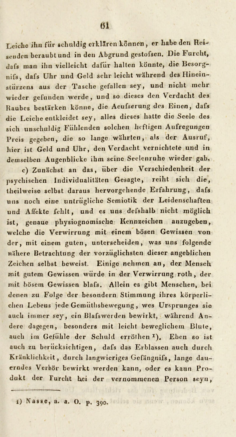 Leiche ihn für schuldig erklären können , er habe den Rei- senden beraubt und in den Abgrund gestofsen. Die Furcht, dafs rnan ihn vielleicht dafür halten könnte, die Besorg- nis, dafs Uhr und Geld sehr leicht während des Hinein- stürzens aus der Tasche gefallen sey, und nicht mehr wieder gefunden werde, und so dieses den Verdacht des Raubes bestärken könne, die Aeufserung des Einen, dafs die Leiche entkleidet sey, alles dieses hatte die Seele des sich unschuldig Fühlenden solchen heftigen Aufregungen Preis gegeben, die so lange wahrten, als der Ausruf, hier ist Geld und Uhr, den Verdacht vernichtete und in demselben Augenblicke ihm seine Seelenruhe wieder gab, c) Zunächst an das, über die Verschiedenheit der psychischen Individualitäten Gesagte, reiht sich die, llieilweise selbst daraus hervorgehendc Erfahrung, dafs uns noch eine untrügliche Semiotik der Leidenschaften und Affekte fehlt, und cs uns defshalb nicht möglich ist, genaue physiognomische Kennzeichen anzugeben, welche die Verwirrung mit einem bösen Gewissen von der, mit einem guten, unterscheiden, was uns folgende nähere Betrachtung der vorzüglichsten dieser angeblichen Zeichen selbst beweist. Einige nehmen an, der Mensch mit gutem Gewissen würde in der Verwirrung rotli, der mit bösem Gewissen blafs. Allein es gibt Menschen, bei denen zu Folge der besondern Stimmung ihres körperli- chen Lebens jede Gemütbsbewegung , wes Ursprunges sie auch immer sey, ein Blafswerden bewirkt, während An- dere dagegen, besonders mit leicht beweglichem Blute, auch im Gefühle der Schuld erröthen I)* Eben so ist auch zu berücksichtigen, dafs das Erblassen auch durch Kränklichkeit, durch langwieriges Gefängnifs, lange dau- erndes Verhör bewirkt werden kann, oder es kann Pro- dukt der Furcht hei der vernommenen Person scyn, l) IS assc, a. a« O« p« 39®*