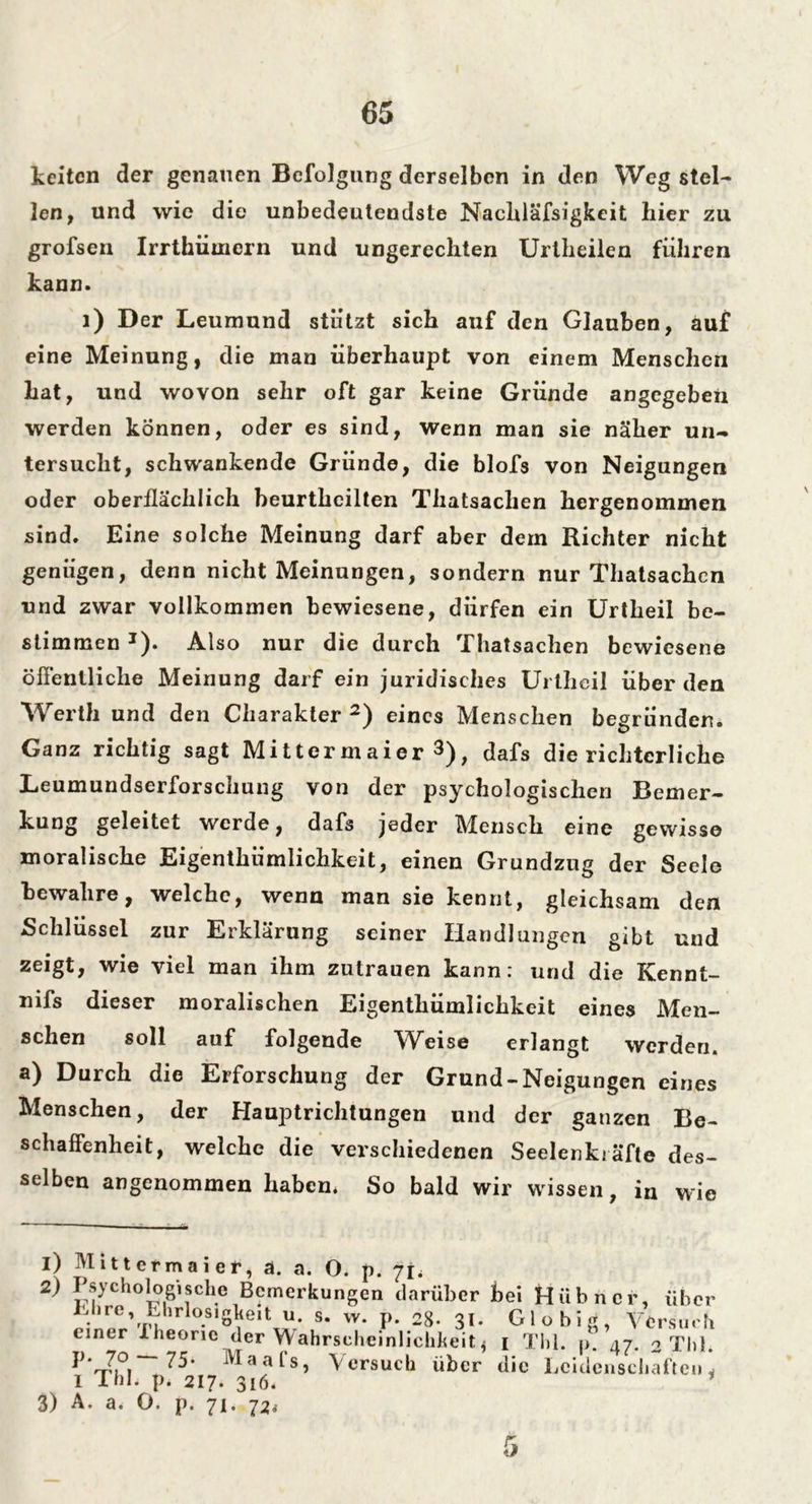 keiten der genauen Befolgung derselben in den Weg stel- len, und wie die unbedeutendste Nachläfsigkeit liier zu grofsen Irrthiimern und ungerechten Urtheilen führen kann. 1) Der Leumund stützt sich auf den Glauben, auf eine Meinung, die man überhaupt von einem Menschen hat, und wovon sehr oft gar keine Gründe angegeben werden können, oder es sind, wenn man sie näher un- tersucht, schwankende Gründe, die blofs von Neigungen oder oberflächlich beurthcilten Thatsachen hergenommen sind. Eine solche Meinung darf aber dem Richter nicht genügen, denn nicht Meinungen, sondern nur Thatsachen und zwar vollkommen bewiesene, dürfen ein Urtheil be- stimmen J). Also nur die durch Thatsachen bewiesene öffentliche Meinung darf ein juridisches Urtheil überden Werth und den Charakter 2) eines Menschen begründen. Ganz richtig sagt Mittcrmaier 3), dafs die richterliche Leumundserforschung von der psychologischen Bemer- kung geleitet werde, dafs jeder Mensch eine gewisse moralische Eigentümlichkeit, einen Grundzug der Seele bewahre, welche, wenn man sie kennt, gleichsam den Schlüssel zur Erklärung seiner Handlangen gibt und zeigt, wie viel man ihm Zutrauen kann: und die Kennt- nifs dieser moralischen Eigentümlichkeit eines Men- schen soll auf folgende Weise erlangt werden, a) Durch die Erforschung der Grund-Neigungen eines Menschen, der Hauptrichtungen und der ganzen Be- schaffenheit, welche die verschiedenen Seelenkräfle des- selben angenommen haben* So bald wir wissen, in wie i) Mittermai er, ä. a. O. p. ft* 2) Psychologische Bemerkungen darüber hei Hübner, über rinep’^p1*lo.slsYeit u s. w. p. 28- 31- Gl obig, Versuch einer Iheorie der Wahrscheinlichkeit* i Tbl. i>. 47. o Thl. p. 70 — 75. Maafs, I Thl* p* 217. 316. 3) A. a. O. p. 71. 72* Versuch über die Leidenschaften* 5