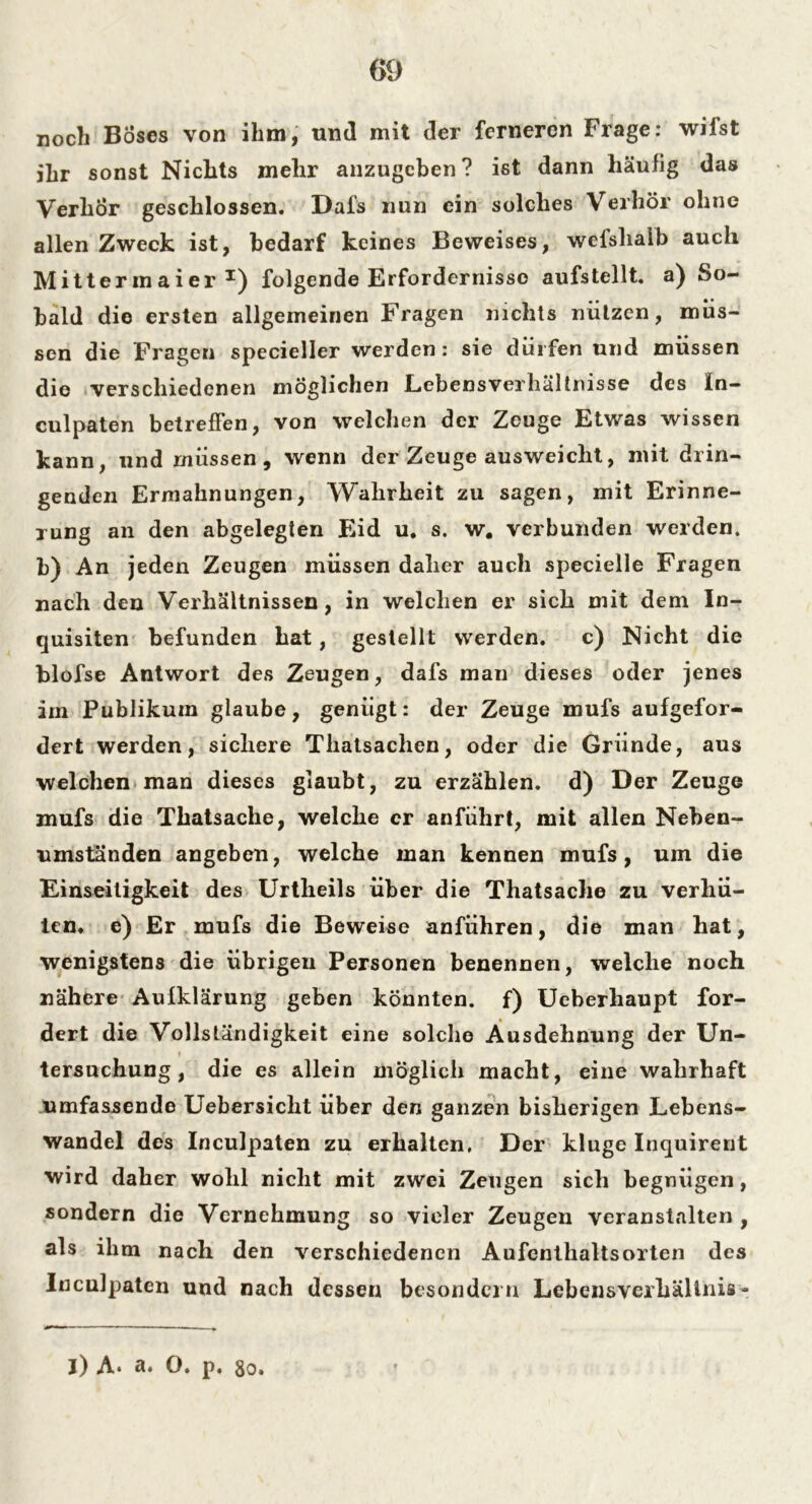 noch Böses von ihm, und mit der ferneren Frage: wifst ihr sonst Nichts mehr anzugeben? ist dann häufig das Verhör geschlossen. Dafs nun ein solches Verhör ohne allen Zweck ist, bedarf keines Beweises, wcfsliaib auch Mitterinaier T) folgende Erfordernisse aufstellt, a) So- bald die ersten allgemeinen Fragen nichts nützen, müs- sen die Fragen specieller werden: sie dürfen und müssen die verschiedenen möglichen Lebensverhältnisse des ln- culpaten betreffen, von welchen der Zeuge Etwas wissen kann, und müssen, wenn der Zeuge ausweicht, mit drin- genden Ermahnungen, Wahrheit zu sagen, mit Erinne- rung an den abgelegten Eid u. s. w. verbunden werden, b) An jeden Zeugen müssen daher auch specielle Fragen nach den Verhältnissen, in welchen er sich mit dem In- quisiten befunden hat, gestellt werden. c) Nicht die blüfse Antwort des Zeugen, dafs man dieses oder jenes im Publikum glaube, genügt: der Zeuge mufs aufgefor- dert werden, sichere Tliatsachen, oder die Gründe, aus welchen man dieses glaubt, zu erzählen, d) Der Zeuge mufs die Thatsache, welche er anführt, mit allen Neben- umständen angeben, welche man kennen mufs, um die Einseitigkeit des Urtheils über die Thatsache zu verhü- ten. e) Er mufs die Beweise anführen, die man hat, wenigstens die übrigen Personen benennen, welche noch nähere Aufklärung geben könnten, f) Ueberhaupt for- dert die Vollständigkeit eine solche Ausdehnung der Un- tersuchung, die es allein möglich macht, eine wahrhaft umfassende Uebersicht über den ganzen bisherigen Lebens- wandel des Inculpaten zu erhalten. Der kluge Inquirent wird daher wohl nicht mit zwei Zeugen sich begnügen, sondern die Vernehmung so vieler Zeugen veranstalten , als ihm nach den verschiedenen Aufenthaltsorten des Inculpaten und nach dessen besondern Lebensverhältnis- j) A* a. 0. p. 8o.