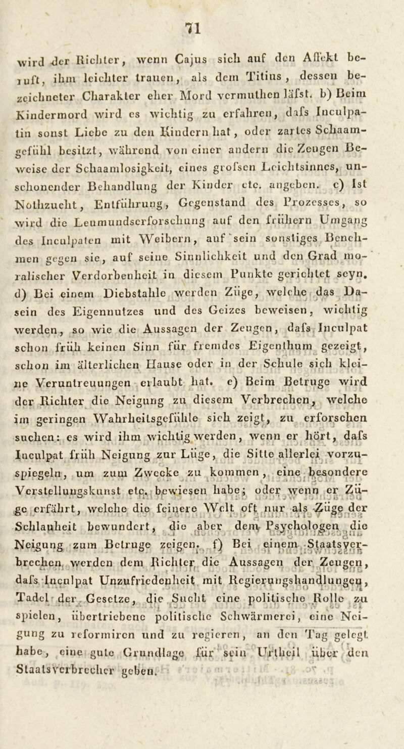 wird -der Richter, wenn Cajus sich auf den Aßekt be- iuft, ihm leichter trauen, als dem Titius , dessen be- zcichneter Charakter eher Mord vermuthen läfst, b) Beim Kindermord wird es wichtig zu erfahren, dafs Inculpa- tin sonst Liebe zu den Kindern hat, oder zartes Scliaam- gefühl besitzt, während von einer andern die Zeugen Be- weise der Schaamlosigkeit, eines grofsen Leichtsinnes, un- schonender Behandlung der Kinder etc, angeben, c) ist Nothzuclit, Entführung, Gegenstand des Prozesses, so wird die Leumundscrforscliung auf den frühem Umgang des Inculpaten mit Weibern, auf sein sonstiges Beneh- men gegen sie, auf seine Sinnlichkeit und den Grad mo- ralischer Verdorbenheit in diesem Punkte gerichtet seyn* d) Bei einem Diebstahle werden Ziige, welche das Da- sein des Eigennutzes und des Geizes beweisen, wichtig werden, so wie die Aussagen der Zeugen, dafs Inculpat schon früh keinen Sinn für fremdes Eigenthum gezeigt, schon im älterlichen Hause oder in der Schule sich klei- ne Veruntreuungen erlaubt hat. e) Beim Betrüge wird der Richter die Neigung zu diesem Verbrechen, welche im geringen Wahrheitsgefühle sich zeigt, zu erforschen suchen: es wird ihm wichtig werden, wenn er hört, dafs Inculpat früh Neigung zur Lüge, die Sitte allerlei vorzu- spiegeln, um zum Zwecke zu kommen, eine besondere Vcrstellungskunst etc. bewiesen habe; oder wenn er Zü- ge erfährt, welche die feinere Welt oft nur als Züge der Schlauheit bewundert, die aber dem,. Psychologen die Neigung zum Betrüge zeigen, f) Bei einem Staatsver- brechen v/erden dem Richter die Aussagen der Zeugen, dafs Inculpat Unzufriedenheit mit Rcgierungshandlungcn, Tadel der Gesetze, die Sucht eine politische Rolle zu spielen, übertriebene politische Schwärmerei, eine Nei- gung zu reformiren und zu regieren, an den Tag gelegt v . ** » t <*4 » habe, eine gute Grundlage für sein Ujrtlieil über den Staatsverbrecher geben;