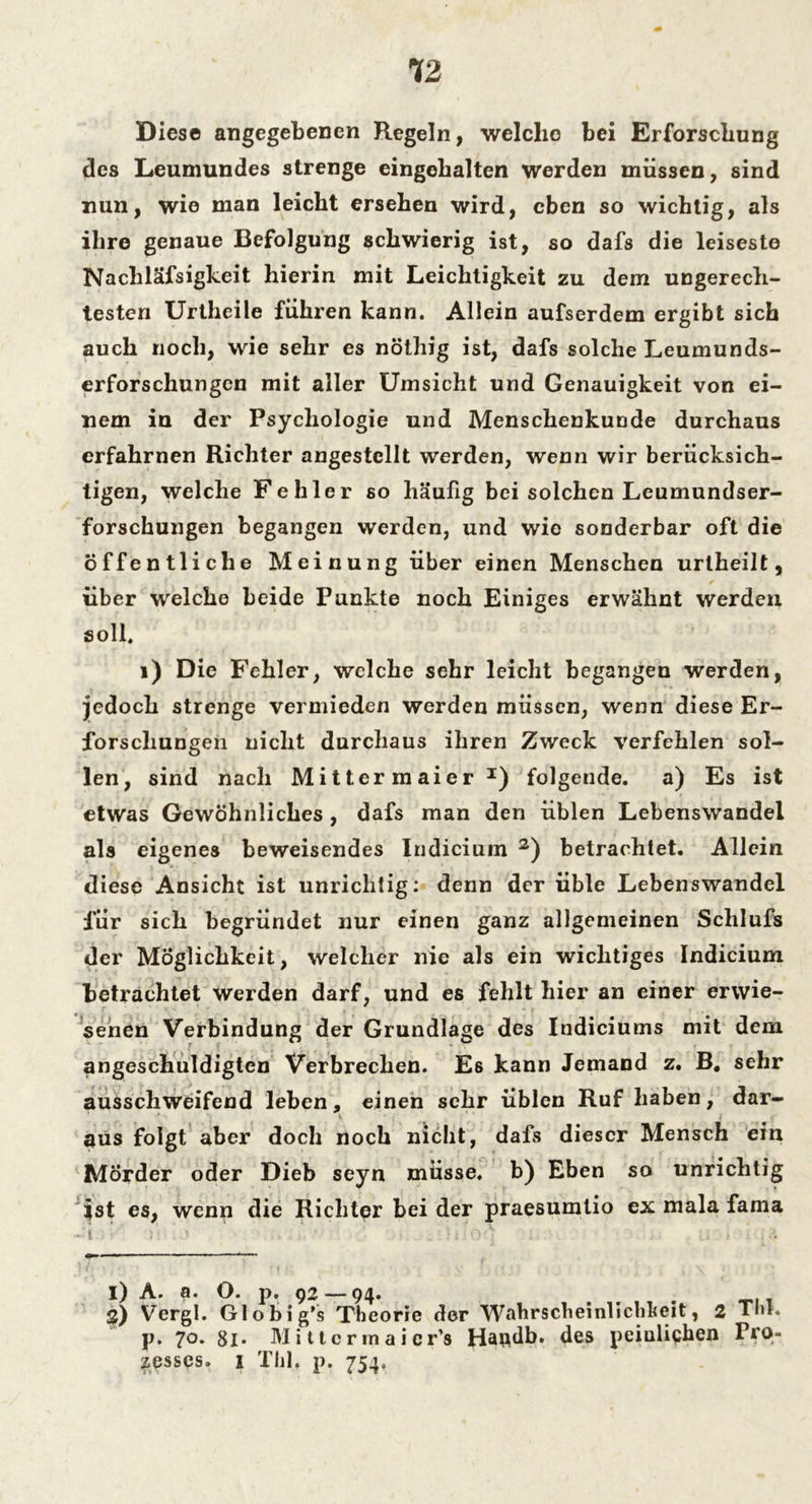 Diese angegebenen Regeln, welche bei Erforschung des Leumundes strenge eingebalten werden müssen, sind nun, wie man leicht ersehen wird, eben so wichtig, als ihre genaue Befolgung schwierig ist, so dafs die leiseste Nachläfsigkeit hierin mit Leichtigkeit zu dem ungerech- testen Urtheile führen kann. Allein aufserdem ergibt sich auch noch, wie sehr es nöthig ist, dafs solche Leumunds- erforschungen mit aller Umsicht und Genauigkeit von ei- nem in der Psychologie und Menschenkunde durchaus erfahrnen Richter angestcllt werden, wenn wir berücksich- tigen, welche Fehler so häufig bei solchen Leumundser- forschungen begangen werden, und wie sonderbar oft die öffentliche Meinung über einen Menschen urlheilt, über welche beide Punkte noch Einiges erwähnt werden soll. 1) Die Fehler, welche sehr leicht begangen werden, jedoch strenge vermieden werden müssen, wenn diese Er- forschungen nicht durchaus ihren Zweck verfehlen sol- len, sind nach Mittcrmaier I) folgende, a) Es ist etwas Gewöhnliches , dafs man den üblen Lebenswandel als eigenes beweisendes Indicium 2) betrachtet. Allein diese Ansicht ist unrichtig: denn der üble Lebenswandel für sich begründet nur einen ganz allgemeinen Schlufs der Möglichkeit, welcher nie als ein wichtiges Indicium betrachtet werden darf, und es fehlt hier an einer erwie- senen Verbindung der Grundlage des Indiciums mit dem angeschuldigten Verbrechen. Es kann Jemand z. B, sehr ausschweifend leben, einen sehr üblen Ruf haben, dar- aus folgt aber doch noch nicht, dafs dieser Mensch ein Mörder oder Dieb seyn müsse, b) Eben so unrichtig ist es, wenn die Richter bei der praesumtio ex mala fama I) A. a. O. p. 92 — 94. # S) Vergl. Globig’s Theorie der Wahrscheinlichkeit, 2 Tm. p. 70. 8l- Mittcrrnaicr’s Handb. des peinlichen Pro- zesses. 1 Tlil. p. 754,