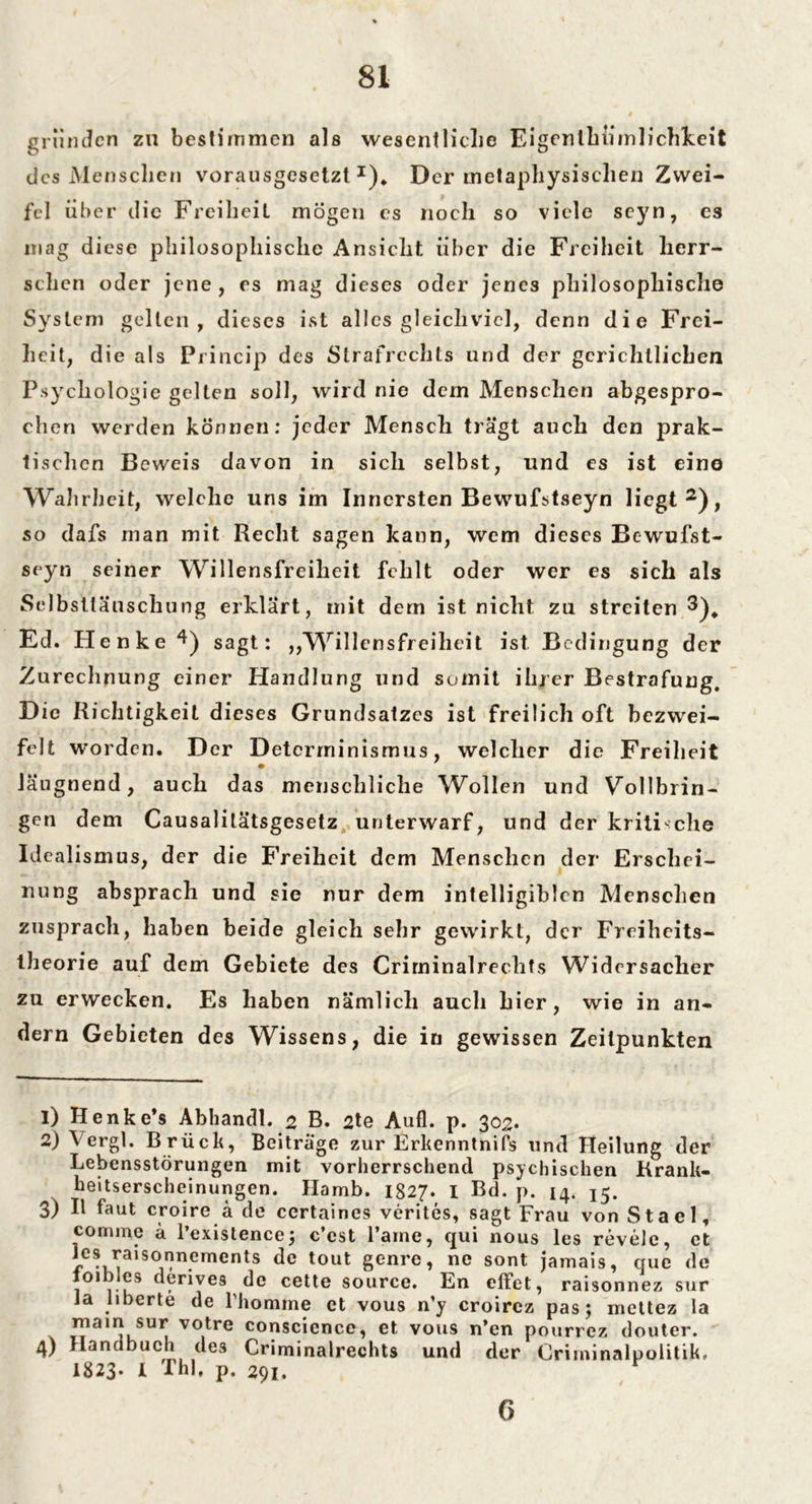 gründen zu bestimmen als wesentliche Eigentümlichkeit des Menschen vorausgesetzt1)* Der metaphysischen Zwei- fel über die Freiheit mögen es noch so viele scyn, es mag diese philosophische Ansicht über die Freiheit herr- schen oder jene , es mag dieses oder jenes philosophische System gellen, dieses ist alles gleichviel, denn die Frei- heit, die als Princip des Strafrechts und der gerichtlichen Psychologie gelten soll, wird nie dem Menschen abgespro- chen werden können: jeder Mensch trägt auch den prak- tischen Beweis davon in sich selbst, und es ist eine Wahrheit, welche uns im Innersten Bewufstseyn liegt2 3 4), so dafs man mit Recht sagen kann, wem dieses Bewufst- seyn seiner Willensfreiheit fehlt oder wer es sich als Selbsttäuschung erklärt, mit dem ist nicht zu streiten 3)^ Ed. Henke 4) sagt: „Willensfreiheit ist Bedingung der Zurechnung einer Handlung und somit ihrer Bestrafung. D ie Richtigkeit dieses Grundsatzes ist freilich oft bezwei- felt worden. Der Determinismus, welcher die Freiheit läugnend, auch das menschliche Wollen und Vollbrin- gen dem Causalilätsgesetz unterwarf, und der kritische Idealismus, der die Freiheit dem Menschen der Erschei- nung absprach und sie nur dem intelligiblen Menschen zusprach, haben beide gleich sehr gewirkt, der Freiheits- theorie auf dem Gebiete des Criminalrechts Widersacher zu erwecken. Es haben nämlich auch hier, wie in an- dern Gebieten des Wissens, die in gewissen Zeitpunkten 1) Henke’s Abhandl.ß B. 2te Aufl. p. 302. 2) Vergl. Brück, Beitrage zur ErkenntniPs und Heilung der Lebensstörungen mit vorherrschend psychischen Krank- heitserscheinungen. Hamb. 1827. I Bd. p. 14. 15. 3) II faut croire ä de ccrtaines verites, sagt Frau von Stael, comme ä l’existence; c’est Farne, qui nous les revelc, et les raisonnements de tout genre, ne sont jamais, que de ioibles derives de cette source. En effet, raisonnez sur Ja liberte de l’homme et vous n’y croircz pas; mettez la mam sur votre conscience, et vous n’en pourrez douter. 4) Handbuch deä Criminalrechts und der Criminalpolitik. 1823* 1 Thl, p. 291. r 6