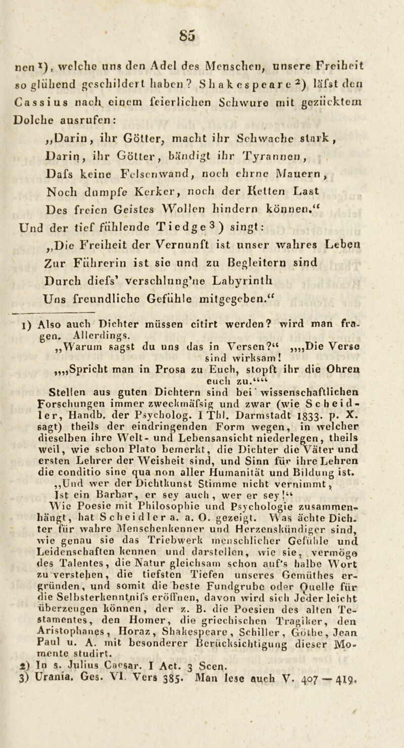 Sü nen1), welche uns den Adel des Menschen, unsere Freiheit so glühend geschildert haben ? Shakespeare2) läTst den Cassius nach einem feierlichen Schwure mit gezücktem Dolche ausrufen: „Darin, ihr Götter, macht ihr Schwache stark, D arin, ihr Götter, bändigt ihr Tyrannen, Dafs keine Felsemvand, noch ein ne Mauern, Noch dumpfe Kerker, noch der Ketten Last Des freien Geistes Wollen hindern können.“ Und der tief fühlende Tiedge3) singt: „D ie Freiheit der Vernunft ist unser wahres Leben Zur Führerin ist sie und zu Begleitern sind Durch diefs’ verschlungene Labyrinth Uns freundliche Gefühle mitgegeben.“ i) Also auch Dichter müssen citirt werden? wird man fra- gen» Allerdings. „Warum sagst du uns das in Versen?u „„Die Verso sind wirksam! „„Spricht man in Prosa zu Euch, stopft ihr die Ohren euch zu.““ Stellen aus guten Dichtern sind bei' wissenschaftlichen Forschungen immer zweckmäfsig und zwar (wie Sc heid- ler, Handb. der Psycholog. I Thl. Darmstadt 1833- P* X. sagt) tlieds der eindringenden Form wegen, in welcher dieselben ihre Welt- und Lebensansicht niederlegen, theils weil, wie schon Plato bemerkt, die Dichter die Väter und ersten Lehrer der Weisheit sind, und Sinn für ihre Lehren die conditio sine qua non aller Humanität und Bildung ist. „Und wer der Dichtkunst Stimme nicht vernimmt, Ist ein Barbar, er sey auch, wer er sey!tk Wie Poesie mit Philosophie und Psychologie zusammen- hängt, hat Scheidlera. a. O. gezeigt. Was ächte Dich, ter für wahre Menschenkenner und Hcrzcnskündigcr sind, wie genau sie das Triebwerk menschlicher Gefühle und Leidenschaften kennen und darstellen, wie sie, vermöge des Talentes, die Natur gleichsam schon auf's halbe Wort zu verstehen, die tiefsten Tiefen unseres Gemüthes er- gründen, und somit die beste Fundgrube oder Quelle für die Selbsterkenntnis eröffnen, davon wird sich Jeder leicht überzeugen können, der z. B. die Poesien des alten Te- stamentes, den Homer, die griechischen Tragiker, den Aristophanes , Horaz, Shakespeare, Schiller, Göthe, Jean Paul u. A. mit besonderer Berücksichtigung dieser Mo- mente studirt. 1) In s. Julius Caesar. I Act. 3 Seen.