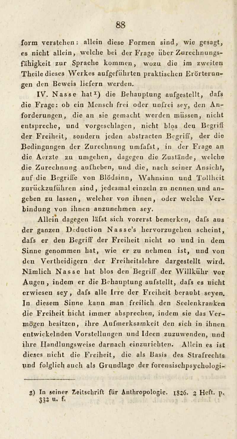 form verstehen: allein diese Formen sind, wie gesagt, cs nicht allein, welche bei der Frage über Zurechnu ngs- fähigkeit zur Sprache kommen, wozu die im zweiten Theile dieses Werkes aufgefiihrten praktischen Erörterun- gen den Beweis liefern werden. IV. Nasse hat1) die Behauptung aufgestellt, dafs die Frage: ob ein Mensch frei oder unfrei sey, den An- forderungen, die an sie gemacht werden müssen, nicht entspreche, und vorgeschlagcn, nicht blos den Begriff der Freiheit, sondern jeden absfracten Begriff’, der die Bedingungen der Zurechnung umfafst, in der Frage an die Aerzte zu umgehen, dagegen die Zustände, welche die Zurechnung aufheben, und die, nach seiner Ansicht, auf die Begriffe von Blödsinn, Wahnsinn und Tollheit zurückzuführen sind, jedesmal einzeln zu nennen und an- geben zu lassen, welcher von ihnen, oder welche Ver- bindung von ihnen anzunehmen sey. Allein dagegen läfst sich vorerst bemerken, dafs aus der ganzen Deduction Nasse’s hervorzugehen scheint, dafs er den Begriff der Freiheit nicht so und in dem Sinne genommen hat, wie er zu nehmen ist, und von den Vertheidigern der Freiheitslehre dargestellt wird. Nämlich Nasse hat blos den Begriff der Willkühr vor Augen, indem er die Behauptung aufslellt, dafs es nicht erwiesen sey, dafs alle Irre der Freiheit beraubt seyen. In diesem Sinne kann man freilich den Seelenkranken die Freiheit nicht immer absprechen, indem sie das Ver- mögen besitzen, ihre Aufmerksamkeit den sich in ihnen entwickelnden Vorstellungen und Ideen zuzuwenden, und ihre Handlungsweise darnach einzurichten. Allein es ist dieses nicht die Freiheit, die als Basis des Strafrechts lind folglich auch als Grundlage der forensischpsychologi- In »einer Zeitschrift für Anthropologie. 1826. 2 Heft. p< ir- “• ft