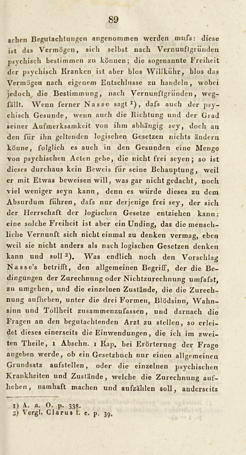 sclicn Begutachtungen angenommen werden mufs: diese ist das Vermögen, sich selbst nach Vernunflgi ündeu psychisch bestimmen zu können; die sogenannte Freiheit der psychisch Kranken ist aber blos Willkuhr, blos das Vermögen nach eigenem Entschlüsse zu handeln, wobei jedoch die Bestimmung, nach Vernunflgriinden, weg- fällt. Wenn ferner Nasse sagt1), dafs auch der psy- chisch Gesunde, wenn auch die Richtung und der Grad seiner Aufmerksamkeit von ihm abhängig sey, doch au den für ihn geltenden logischen Gesetzen nichts ändern könne, folglich es auch in den Gesunden eine Menge von psychischen Acten gebe, die nicht frei seyen; so ist dieses durchaus kein Beweis für seine Behauptung, weil er mit Etwas beweisen will, was gar nicht gedacht, noch viel weniger seyn kann , denn es würde dieses zu dem Absurdum führen, dafs nur derjenige frei sey, der sich der Herrschaft der logischen Gesetze entziehen kann: eine solche Freiheit ist aber ein Unding, das die mensch- liche Vernunft sich nicht einmal zu denken vermag, eben weil sie nicht anders als nach logischen Gesetzen denken kann und soll 2), Was endlich noch den Vorschlag Nasse’s betrifft, den allgemeinen Begriff, der die Be- dingungen der Zurechnung oder Nichtzurechnung urnfafst, zu umgehen, und die einzelnen Zustände, die die Zurech- nung aufiieben, unter die drei Formen, Blödsinn, Wahn- sinn und Tollheit zusammenzufassen, und darnach die Fragen an den begutachtenden Arzt zu stellen, so erlei- det dieses einerseits die Einwendungen, die ich im zwei- ten Theile, 1 Abschn. 1 Kap, bei Erörterung der Frage angeben werde, ob ein Gesetzbuch nur einen allgemeinen Grundsatz aufstellen, oder die einzelnen psychischen Krankheiten und Zustände, welche die Zurechnung auf- lieben, namhaft machen und aufzählen soll, anderseits 1) A. a. O. p. 338. 2) Vergl. Clarus 1. c. p. 39,