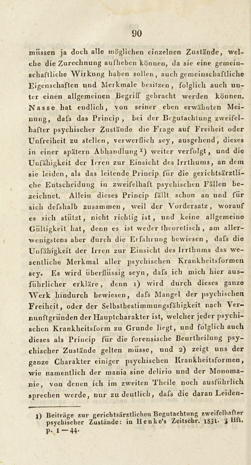 müssen ja doch alle möglichen einzelnen Zustände, wel- che die Zurechnung aufhebcn können, da sie eine gemein- schaftliche Wirkung haben sollen, auch gemeinschaftliche Eigenschaften und Merkmale besitzen, folglich auch un- ter einen allgemeinen Begriff gebracht werden können. Nasse hat endlich, von seiner eben erwähnten Mei- nung, dafs das Princip , bei der Begutachtung zweifel- hafter psychischer Zustände die Frage auf Freiheit oder Unfreiheit zu stellen, verwerflich sey, ausgehend, dieses in einer spätem Abhandlung1) weiter verfolgt, und die Unfähigkeit der Irren zur Einsicht des Irrtliums, an dem sie leiden, als das leitende Princip für die gerichtsärztli- clie Entscheidung in zweifelhaft psychischen Fällen be- « ## zeichnet. Allein dieses Princip fällt schon an und für sich defslialb zusammen , weil der Vordersatz , Worauf es sich stützt, nicht richtig ist, und keine allgemeine Gültigkeit hat, denn es ist weder theoretisch , am aller- wenigstens aber durch die Erfahrung bewiesen , dafs die Unfähigkeit der Irren zur Einsicht des Irrthums das we- sentliche Merkmal aller psychischen Krankheitsformen sey. Es wird überflüssig seyn, dafs ich mich hier aus- führlicher erkläre, denn ]) wird durch dieses ganze Werk hindurch bewiesen, dafs Mangel der psychischen Freiheit, oder der Selbstbeslimmungsfäbigkeit nach Ver- nunftgründen der Hauptcharakter ist, welcher jeder psychi- schen Kranklieitsform zu Grunde liegt, und folglich auch dieses als Princip für die forensische Beurtlieilung psy- chischer Zustande gelten müsse, und 2) zeigt uns der ganze Charakter einiger psychischen Krankheitsformen, wie namentlich der mania sine dclirio und der Monoma- nie, von denen ich im zweiten Theile noch ausführlich sprechen werde, nur zu deutlich, dafs die daran Leiden- l) Beiträge zur gerichtsärztlichen Begutachtung zweifelhafter psychischer Zustande: in Henke’s Zeitschr. lS3l* £ HfE p. I — 44.