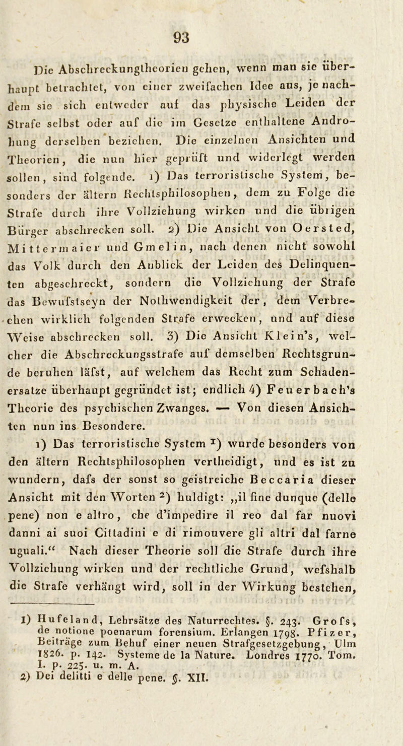 Die Abschreckunglheoricu gellen, wenn man sie über- haupt betrachtet, von einer zweifachen Idee aus, je nach- dem sie sich entweder auf das physische Leiden der Strafe selbst oder auf die im Gesetze enthaltene Andro- hung derselben beziehen. Die einzelnen Ansichten und Theorien, die nun hier geprüft und widerlegt werden sollen , sind folgende. 1) Das terroristische System, be- sonders der altern Rechtsphilosophien, dem zu Folge die Strafe durch ihre Vollziehung wirken und die übrigen Bürger abschrecken soll. 2) Die Ansicht von Oersted, Mittermaier und Gm el in, nach denen nicht sowohl das Volk durch den Anblick der Leiden des Delinquen- ten abgeschreckt, sondern die Vollziehung der Strafe « » das Bewufstseyn der Nolliwendigkeit der, dem Verbre- chen wirklich folgenden Strafe erwecken, und auf diese Weise abschrecken soll. 3) Die Ansicht Klein’s, wel- cher die Abschreckungsstrafe auf demselben Rechtsgrun- de beruhen läfst, auf welchem das Recht zum Schaden- ersätze überhaupt gegründet ist; endlich 4) Feuerbach’s Theorie des psychischen Zwanges« — Von diesen Ansich- ten nun ins Besondere. 1) Das terroristische System T) wurde besonders von den altern Rechtsphilosophen vertheidigt, und es ist zu wundern, dafs der sonst so geistreiche Beccaria dieser Ansicht mit den Worten 1 2) huldigt: ,,il fine dunque (delle pene) non e altro, che d’impedire il reo dal far nuovi danni ai suoi Cilladini e di rimouvere gli altri dal farne uguali.“ Nach dieser Theorie soll die Strafe durch ihre Vollziehung wirken und der rechtliche Grund, wefshalb die Strafe verhängt wird, soll in der Wirkung bestehen, 1) Hufeland, Lehrsätze des Naturrechtes. §. 243. Grofs, de notione poenarum forensium. Erlangen 1798. Pfizer, Beiträge zum Behuf einer neuen Strafgesetzgebung, Ulm 1826. p. 142. Systeme de la Nature. Londres 1770. Tom. I. p. 225• u. m. A. 2) Bei delitti e delle pene. §. XII.