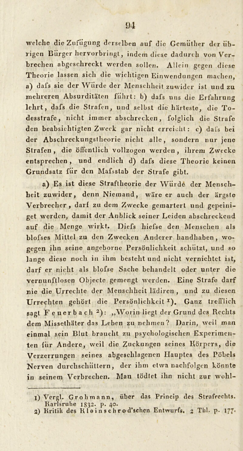 5)4 welche die Zufügung derselben auf die Gernüther der üb- rigen Bürger hervorbringt, indem diese dadurch von Ver- brechen abgeschreckt werden sollen. Allein gegen diese Theorie lassen sich die wichtigen Einwendungen machen, a) dafs sie der Würde der Menschheit zuwider ist und zu. mehreren Absurditäten führt: b) dals uns die Erfahrung lehrt, dafs die Strafen, und selbst die härteste, die To- desstrafe, nicht immer abschrecken, folglich die Strafe den beabsic htigten Zweck gar nicht erreicht: e) dafs bei der Abschreckungslheorie nicht alle, sondern nur jene Strafen , die öffentlich vollzogen werden , ihrem Zwecke entsprechen , und endlich d) dafs diese Theorie keinen Grundsatz für den Mafsstab der Strafe gibt. a) Es ist diese Straftheorie der Würde der Mensch- heit zuwider, denn Niemand, wäre er auch der ärgste Verbrecher , darf zu dem Zwecke gemartert und gepeini- get werden, damit der Anblick seiner Leiden abschreckend auf die Menge wirkt. Diefs hiefse den Menschen als blofses Mittel zu den Zwecken Anderer handhaben, wo- gegen ihn seine angeborne Persönlichkeit schützt, und so lange diese noch in ihm besteht und nicht vernichtet ist, darf er nicht als blofse Sache behandelt oder unter die vernunftlosen Objecte gemengt werden. Eine Strafe darf nie die Urreclite der Menschheit lädiren , und zu diesen. Urrechten gehört die Persönlichkeit I). Ganz trefflich sagt Feuerbach 2): „Worin liegt der Grund des Rechts dem Missethäter das Leben zu nehmen? Darin, weil man einmal sein Blut braucht zu psychologischen Experimen- ten für Andere, weil die Zuckungen seines Körpers, die Verzerrungen seines abgeschlagenen Hauptes des Pöbels Nerven durchschiittern, der ihm etwa nachfolgen könnte in seinem Verbrechen. Man tödtet ihn nicht zur wohl- 1) Vergl. Grob mann, über das Princip des Strafrechts. Karlsruhe 1832. p. 40.