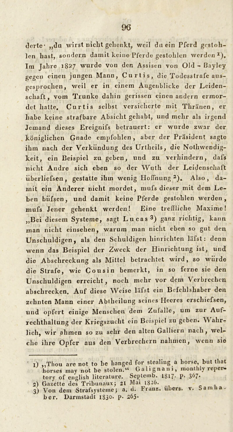 eierte* „du wirst nicht gehenkt, weil du ein Pferd gestoh- len hast, sondern damit keine Pferde gestohlen werden I), Im Jahre 1827 wurde von den Assisen von Old - ßayley gegen einen jungen Mann, Curtis, die Todesstrafe aus- gesprochen, weil er in einem Augenblicke der Leiden- schaft, vom Trünke dahin gerissen einen andern ermor- det hatte. Curtis selbst versicherte mit Thränen, er habe keine strafbare Absicht gehabt, und mehr als irgend Jemand dieses Ereignifs betrauert: er wurde zwar der königlichen Gnade empfohlen, aber der Präsident sagte ihm nach der Verkündung des Urtheils, die Nothwendig- keit, ein Beispiel zu geben, und zu verhindern, dafs nicht Andre sich eben so der Wuth der Leidenschaft überliefsen, gestatte ihm wenig Hoffnung2). Also, da- mit ein Anderer nicht mordet, mufs dieser mit dem Le- ben biifscn, und damit keine Pferde gestohlen werden, mufs Jener gehenkt werden! Eine treffliche Maxime! „Bei diesem Systeme, sagt Lucas3) ganz richtig, kann man nicht einsehen, warum man nicht eben so gut den Unschuldigen, als den Schuldigen hinrichten läfst: denn wenn das Beispiel der Zweck der Hinrichtung ist, und die Abschreckung als Mittel betrachtet wird, so würde die Strafe, wie Cousin bemerkt, in so ferne sie den Unschuldigen erreicht, noch mehr vor dem Verbrechen abscbrecken. Auf diese Weise läfst ein Befehlshaber den zehnten Mann einer Abtheilung seines Heeres erschiefsen, und opfert einige Menschen dem Zulalle, um zur Auf- rechthallung der Kriegszucht ein Beispiel zu geben. Wahr- lich, wir ahmen so zu sehr den alten Galliern nach, wel- che ihre Opfer aus den Verbrechern nahmen, wenn sie 1) „Thou are not to bc hanged for stealing a horse, but tbat horses may not be stolcn.“ Galignani, monthly reper- tory of english litcrature. Scptemb. 1817- P* 3^7* 2) Gazette des Tribunaux; 21 Mai 1826. 3) Von dem Strafsystemej a. d. Franz, übers, v. Sam a- ber. Darmstadt 1830* P* 265*