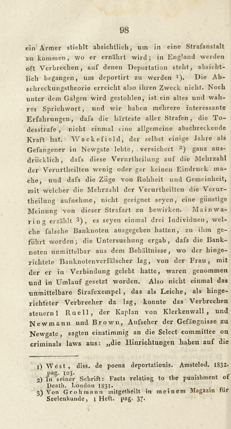 ein Armer stiehlt absichtlich, um in eine Strafanstalt zu kommen, wo er ernährt wirdj in England werden oft Verbrechen, auf denen Deportation stellt, absicht- i lieh begangen, um deportirt zu werden *)♦ Die Ab- schreckungstheorie erreicht also ihren Zweck nicht. Noch unter dem Galgen wird gestohlen, ist ein altes und wah- res Sprichwort, und wir haben mehrere interessante Erfahrungen, dafs die härteste aller Strafen, die To- desstrafe , nicht einmal eine allgemeine abschreckende Kraft hat. Wackefield, der selbst einige Jahre als Gefangener in Newgate lebte, versichert 1 2) ganz aus- drücklich , dafs diese Verurtheilung auf die Mehrzahl der Verurtheiltcn wenig oder gar keinen Eindruck ma- che, und dafs die Zuge von Rohheit und Gemeinheit, mit welcher die Mehrzahl der Verurtheilten die Verur- teilung aufnehme, nicht geeignet seyen, eine günstige Meinung von dieser Strafart zu bewirken* Mainwa- rin erzählt 3) , es seyen einmal drei Individuen, wel- che falsche Banknoten ausgegeben hatten, zu ihm ge- führt worden; die Untersuchung ergab, dafs die Bank- noten unmittelbar aus dem Behältnisse, wo der hinge- xichtete Banknotenverfälscher lag, von der Frau, mit der er in Verbindung gelebt hatte, waren genommen und in Umlauf gesetzt worden. Also nicht einmal das unmittelbare Slrafexempel , das als Leiche, als hinge- richteter Verbrecher da lag, konnte das Verbrechen steuern l Ruell, der Kaplan von Klerkenwall , und Newmann und Brown, Aufseher der Gefängnisse zu Newgate, sagten einstimmig an die Select commiltee on criminals laws aus: „die Hinrichtungen haben auf die 1) West , diss. de poena deportationis. Amstelod. 1832* pag. 103. c 2) In seiner Schrift: Facts relafing to the punishment ot Death. London 1831« ... . 5) Von Groh mann mitgetheilt in meinem Magazin ihr Seelenhunde, 1 Heft. pag. 37.