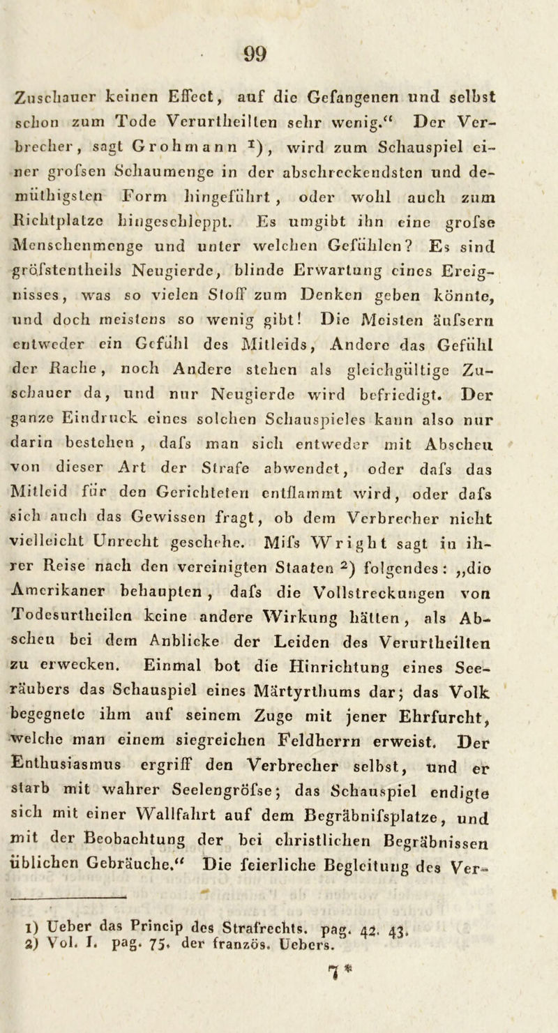 Zuschauer keinen Effect, auf die Gefangenen und selbst schon zum Tode Verurtheillen sehr wenig.“ Der Ver- brecher, sagt Grohmann I) , wird zum Schauspiel ei- ner grofsen Schaumenge in der abschreckendsten und de- müthigsten Form hingeführt , oder wohl auch zum Richtplatzc hingeschleppt. Es umgibt ihn eine grofse Menschenmenge und unter welchen Gefühlen? Es sind grofstentheils Neugierde, blinde Erwartung eines Ereig- nisses, was so vielen SlolF zum Denken geben könnte, und doch meistens so wenig gibt! Die Meisten äufsern entweder ein Gefühl des Mitleids, Andere das Gefühl der Rache, noch Andere stehen als gleichgültige Zu- schauer da, und nur Neugierde wird befriedigt. Der ganze Eindruck eines solchen Schauspieles kann also nur darin bestellen , dafs man sich entweder mit Abscheu von dieser Art der Strafe abwendet, oder dafs das Mitleid für den Gerichteten entflammt wird, oder dafs sich auch das Gewissen fragt, ob dem Verbrecher nicht vielleicht Unrecht geschehe. Mifs Wright sagt in ih- rer Reise nach den vereinigten Staaten 2) folgendes : ,,die Amerikaner behaupten , dafs die Vollstreckungen von Todesurtlieilen keine andere Wirkung hätten, als Ab- scheu bei dem Anblicke der Leiden des Verurtheilten zu erwecken. Einmal bot die Hinrichtung eines See- räubers das Schauspiel eines Märtyrthums dar} das Volk begegnete ihm auf seinem Zuge mit jener Ehrfurcht, welche man einem siegreichen Feldherrn erweist. Der Enthusiasmus ergriff den Verbrecher selbst, und er starb mit wahrer SeelengrÖfse; das Schauspiel endigte sich mit einer Wallfahrt auf dem Begräbnifsplatze, und mit der Beobachtung der bei christlichen Begräbnissen üblichen Gebräuche.“ Die feierliche Begleitung des Ver^ 1) Ueber das Princip des Strafrechts, pag. 43. 43. 2) Vol. I. pag. 75. der französ. Uebers. H *