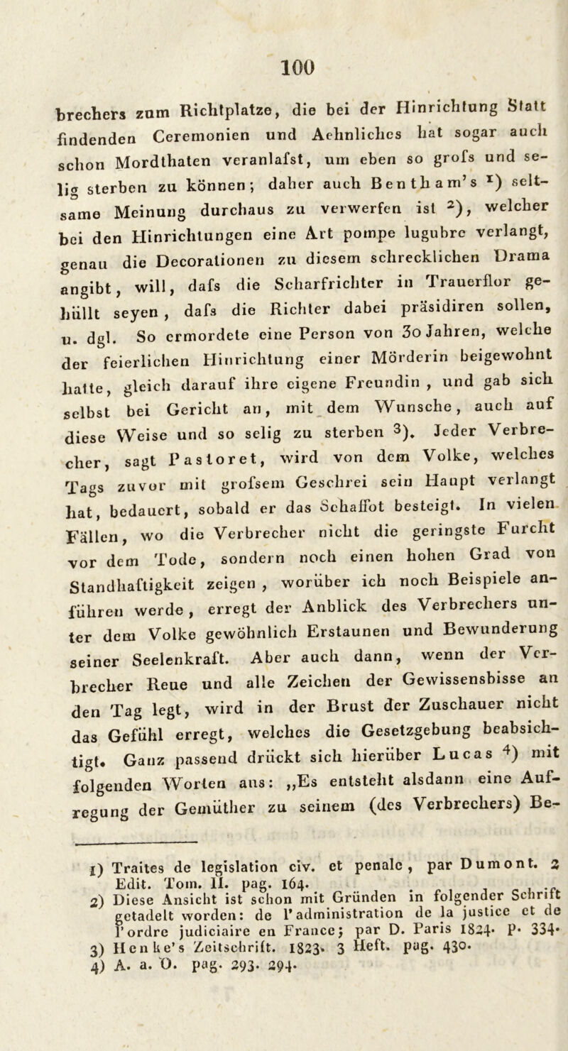 brechers zum Richtplatze, die bei der Hinrichtung Statt findenden Ceremonien und Aehnliches hat sogar auch schon Mordthaten veranlafst, um eben so grofs und se- lig sterben zu können; daher auch Bentham’s x) selt- same Meinung durchaus zu verwerfen ist 1 2), welcher bei den Hinrichtungen eine Art pompe lugubre verlangt, genau die Decoralionen zu diesem schrecklichen Drama angibt, will, dafs die Scharfrichter in Trauerflor ge- hüllt seyen , dafs die Richter dabei präsidiren sollen, u. dgl. So ermordete eine Person von 3o Jahren, welche der feierlichen Hinrichtung einer Mörderin beigewohnt hatte, gleich darauf ihre eigene Freundin, und gab sich selbst bei Gericht an, mit dem Wunsche, auch auf diese Weise und so selig zu sterben 3). Jeder Verbre- cher, sagt Pasloret, wird von dem Volke, welches Tags zuvor mit grofsem Geschrei sein Haupt verlangt hat, bedauert, sobald er das Schaffot besteigt. In vielen Fallen, wo die Verbrecher nicht die geringste Furcht vor dem Tode, sondern noch einen hohen Grad von Standhaftigkeit zeigen , worüber ich noch Beispiele an- führen werde , erregt der Anblick des Verbrechers un- ter dem Volke gewöhnlich Erstaunen und Bewunderung seiner Seelenkraft. Aber auch dann, wenn der Ver- brecher Reue und alle Zeichen der Gewissensbisse an den Tag legt, wird in der Brust der Zuschauer nicht das Gefühl erregt, welches die Gesetzgebung beabsich- tigt* Ganz passend drückt sich hierüber Lucas 4) mit folgenden Worten aus: „Es entsteht alsdann eine Auf- regung der Gemüther zu seinem (des Verbrechers) Be- 1) Traites de legislation civ. et penalc , par Dumont. z Edit. Tom. 11. pag. 164. . , . - 2) Diese Ansicht ist schon mit Gründen in folgender Schritt getadelt worden: de l’administration de la justice ct de 1’ ordre judiciaire en France} par D. Paris 1844* P* 334* 3) Henke’s Zeitschrift. 1823» 3 Heft. pug. 430. 4) A. a. 0. pag. 293- 294-