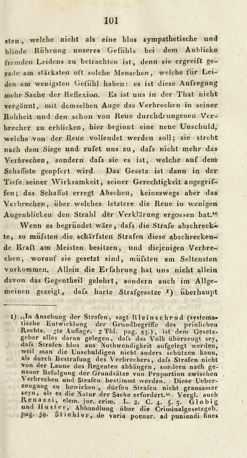 sten , welche nicht als eine blos sympathetische und blindo Rührung unseres Gefühls bei dem Anblicke fremden Leidens zu betrachten ist, denn sie ergreift ge- rade am stärksten oft solche Menschen, welche für Lei- den am wenigsten Gefühl haben : es ist diese Aufregung mehr Sache der Reflexion. Es ist uns in der That nicht vergönnt, mit demselben Auge das Verbrechen in seiner Rohheit und den schon von Reue durchdrungenen Ver- brecher zu erblicken, hier beginnt eine neue Unschuld, welche von der Reue vollendet werden soll; sie strebt nach dem Siege und rufet uns zu, dafs nicht mehr das Verbrechen, sondern dafs sie es ist, welche auf dein SchafFote geopfert wird. Das Gesetz ist dann in der Tiefe seiner Wirksamkeit, seiner Gerechtigkeit angegrif- fen; das Sclialfot erregt Abscheu, keineswegs aber das Verbrechen, über welches letztere die Reue in wenigen Augenblicken den Strahl dfcr Verklärung ergossen hat.“ Wenn es begründet wäre, dafs die Strafe abschreck- te, so müfslen die schärfsten Strafen diese abschrecken- de Kraft am Meisten besitzeu, lind diejenigen Verbre- chen, worauf sie gesetzt sind, müfslen am Seltensten Vorkommen. Allein die Erfahrung hat uns nicht allein davon das Gegentheil gelehrt, sondern auch im Allge- meinen gezeigt, dafs harte Strafgesetze I) überhaupt I) „In Ansehung der Strafen, sagt Kleinschrod (systema- tische Entwicklung der Grundbegriffe des peinlichen Rechts. 2te Auflage. 2 Thl. pag. 83«), ist dem Gesetz- geber alles daran gelegen, dafs das Volk überzeugt sey, dafs Strafen blos aus Nothwendigkeit aufgelegt werden, weil man die Unschuldigen nicht anders schützen kann, als durch Bestrafung des Verbrechers, dafs Strafen nicht von der Laune des Regenten abhängen, sondern nach ge- nauer Befolgung der Grundsätze von Proportion zwischen \ erbrechen und Strafen bestimmt werden. Diese Ueber- zeugung zu bewirken , dürfen Strafen nicht grausamer se)n, als es die Natur der Sache erfordert.u Vergl. auch R e n a z z i, elem. jur. crim. L. 2. G. 4. £.5. Globig und Rüster, Abhandlung über die Criininalgesetzgeb. pag. 59* Stichler, de varia poenar. ad puniendi fines