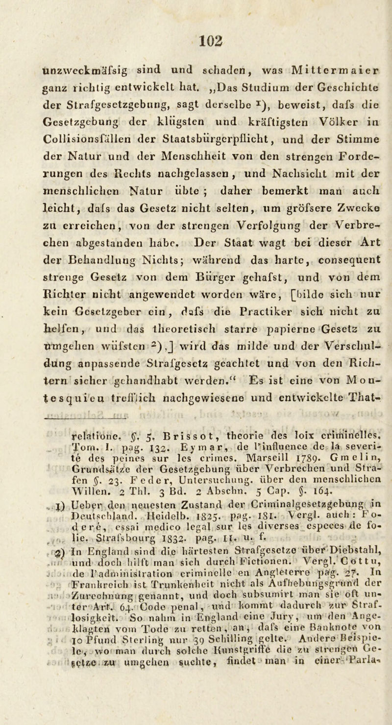 unzweckmafsig sind und schaden, was Mittcrmaier ganz richtig entwickelt hat. ,,Das Studium der Geschichte der Strafgesetzgebung, sagt derselbe I), beweist, dafs die Gesetzgebung der klügsten und kräftigsten Völker in Collisionsfällen der Staatsbürgerpflicht, und der Stimme der Natur und der Menschheit von den strengen Forde- rungen des Rechts nachgelassen , und Nachsicht mit der menschlichen Natur übte ; daher bemerkt man auch leicht, dafs das Gesetz nicht selten, um gröfsere Zwecke zu erreichen, von der strengen Verfolgung der Verbre- chen abgestanden habe. Der Staat wagt bei dieser Art der Behandlung Nichts; während das harte, consequent strenge Gesetz von dem Bürger gehafst, und von dem Richter nicht angewendet worden wäre, [bilde sich nur kein Gesetzgeber ein, dafs die Practiker sich nicht zu helfen, und das theoretisch starre papierne Gesetz zu umgehen wüfsten 2) J wird das milde und der Verschul- dung anpassende Strafgesetz geachtet und von den Rich- tern sicher gchandhabt werden.“ Es ist eine von Mon- tesquieu trefflich nachgewiesene und entwickelte That- relatione, §, 5. Brissot, thcorie des loix criminelles, Tom. I. pag. 132. Eymar, de l’influence de la severi- te des peines sur les crimcs. Marseill 1789* Gm elin, Grundsätze der Gesetzgebung über Verbrechen und Stra- fen §. 23. Feder, Untersuchung, über den menschlichen Willen. 2 Thl. 3 Bd. 2 Abschn. 5 Cap. §. 164. . j) Uebpr den neuesten Zustand der Criminalgesetzgebung in Deutschland, lleidelb. 1825. pag. ISL. Vcrgl. auch: Fo- dere, cssai medico legal sur les diverses espcces de lo- lie. Strafsbourg 1833* pag.. II. u. f. 2) In England sind die härtesten Strafgesetze über Diebstahl, und doch hilft man sich durch Fictionen. Vergl. Cottu, j. . de Padministration criminelle en Angleterre pag. 27* I*1 Frankreich ist Trunkenheit nicht als Authebungsgrund der 1 Zurechnung genannt, und doch stibsumirt man sie oft un- ter Art. 64. Code penal, und kommt dadurch zur Straf- losigkeit. So nahm in England eine Jury, um den Ange- klagten vom Tode zu retten, an, dafs eine Banknote von io Pfund Sterling nur 39 Schilling gelte. Andere Beispie- le, wo man durch solche Kunstgriffe die zu strengen Ge- setze zu umgehen suchte, findet man in einer Paria-»