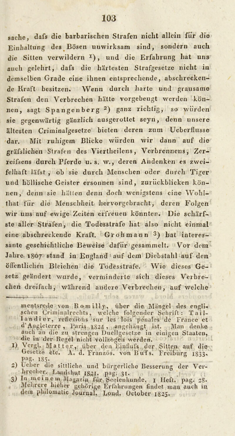 sache, dafs die barbarischen Strafen nicht allein für dio Einhaltung des Bosen unwirksam sind, sondern auch die Sitten verwildern I), und die Erfahrung hat uns auch gelehrt, dafs die härtesten Strafgesetze nicht in demselben Grade eine ihnen entsprechende, abschrecken- de Kraft besitzen. Wenn durch harte und grausame Strafen den Verbrechen hätte vorgebeugt werden kön- nen, sagt Spangenberg 2) ganz richtig, so würden sie gegenwärtig gänzlich ausgerottet seyn, denn unsere ältesten Criminalgesetze bieten deren zum Ueberflusse dar. Mit ruhigem Blicke würden wir dann auf die gräfslichen Strafen des Viertlieilens, Verbrennens, Zcr- rcifsens durch Pferde u. s. w., deren Andenken es zwei- felhaft läfst , ob sie durch Menschen oder durch Tiger und höllische Geister ersonnen sind, zurückblicken kön- nen, denn sie hatten denn doch wenigstens eine Wohl- that für die Menschheit hervorgebracht, deren Folgen wir uns auf ewige Zeiten erfreuen könnten. Die schärf- ste aller Strafen, die Todesstrafe hat also nicht einmal eine abschreckende Kraft. Grohmann 3) hat interes- sante geschichtliche Beweise dafür gesammelt. Vor dem Jahre 18Ö7 6tand in England ’ auf dem Diebstahl auf den öffentlichen Bleichen die Todesstrafe. Wie dieses Ge- setz geändert wurde, verminderte sich dieses Verbre- chen dreifach, während andere Verbrechen, auf welche . * . ^ \ _ ' r 1 ■ •: \« t mentsrede von Romilly, über die Mangel des engli- schen Criminalrechts, welche folgender Schrift: Tail- 1 an di er, reflexiöns 4sur les lois penales de France et d’Angleterre , Paris 1824 , ^ngehängt ist. Man denke auch an die zu strengen Duellgesetze in einigen Staaten, die in der Regel nicht vollzögen werden. 1) Vergl. Matter, über den Einflufs der $ilten auf die Gesetze etc. A. d. Franzos, von B üTs. Freiburg 1833» Pa£- 185* 2) Feber die sittliche und bürgerliche Besserung der Ver- brecher. Landshut iggi. pag. 31. j 3) In me i n e in Magjazin für , Seelenkundc. 1 lieft, pag. 28* JYIenrere hiöher gehörige Erfahrungen findet man auch iu dem piiilomatic Journal. Lond. October 1825.