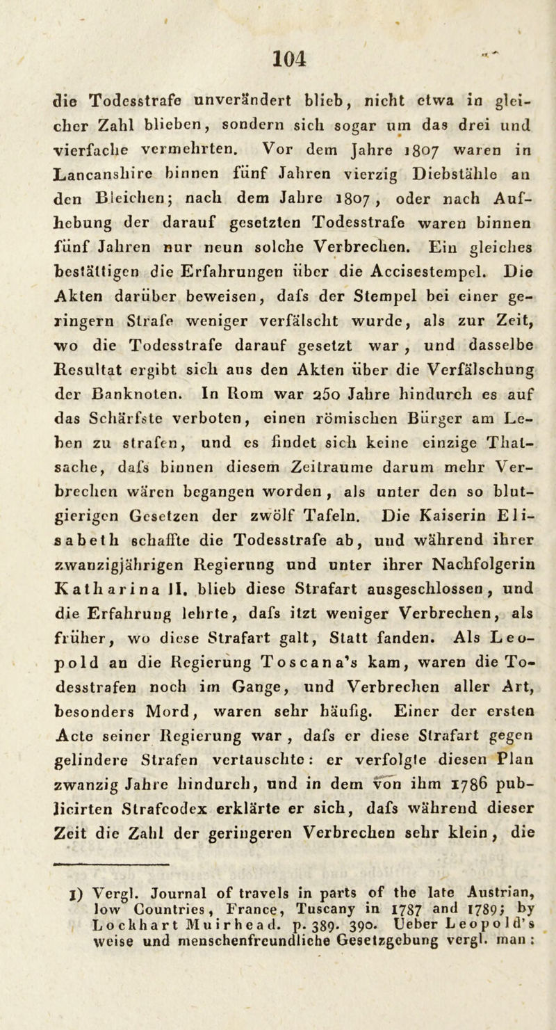 die Todesstrafe unverändert blieb, nicht etwa in glei- cher Zahl blieben, sondern sich sogar um das drei und vierfache vermehrten. Vor dem Jahre 1807 waren in Lancansliire binnen fünf Jahren vierzig Diebstähle an den Bleichen; nach dem Jahre 1807, oder nach Auf- hebung der darauf gesetzten Todesstrafe waren binnen fünf Jahren nur neun solche Verbrechen. Ein gleiches bestätigen die Erfahrungen über die Accisestempcl. Die Akten darüber beweisen, dafs der Stempel bei einer ge- ringem Strafe weniger verfälscht wurde, als zur Zeit, wo die Todesstrafe darauf gesetzt war , und dasselbe Resultat ergibt sich aus den Akten über die Verfälschung der Banknoten. In Rom war a5o Jahre hindurch es auf das Schärfste verboten, einen römischen Bürger am Le- ben zu strafen, und es findet sich keine einzige Thal- sache, dafs binnen diesem Zeiträume darum mehr Ver- brechen wären begangen worden , als unter den so blut- gierigen Gesetzen der zwölf Tafeln. Die Kaiserin Eli- sabeth schallte die Todesstrafe ab, und während ihrer zwanzigjährigen Regierung und unter ihrer Nachfolgerin Katharina II. blieb diese Strafart ausgeschlossen, und die Erfahrung lehrte, dafs itzt weniger Verbrechen, als früher, wo diese Strafart galt, Statt fanden. Als Leo- pold an die Regierung Toscana’s kam, waren die To- desstrafen noch im Gange, und Verbrechen aller Art, besonders Mord, waren sehr häufig. Einer der ersten Acte seiner Regierung war , dafs er diese Strafart gegen gelindere Strafen vertauschte: er verfolgte diesen Plan zwanzig Jahre hindurch, und in dem von ihm 1786 pub- jicirten Strafcodex erklärte er sich, dafs während dieser Zeit die Zahl der geringeren Verbrechen sehr klein , die j) Vergl. Journal of travels in parts of tbe late Austrian, low Countries, France, Tuscany in 1787 an(l 1789^ by Loclihart Muirhead. P* 389* 390» Ueber L e o p o 1 d’s weise und menschenfreundliche Gesetzgebung vergl. man :