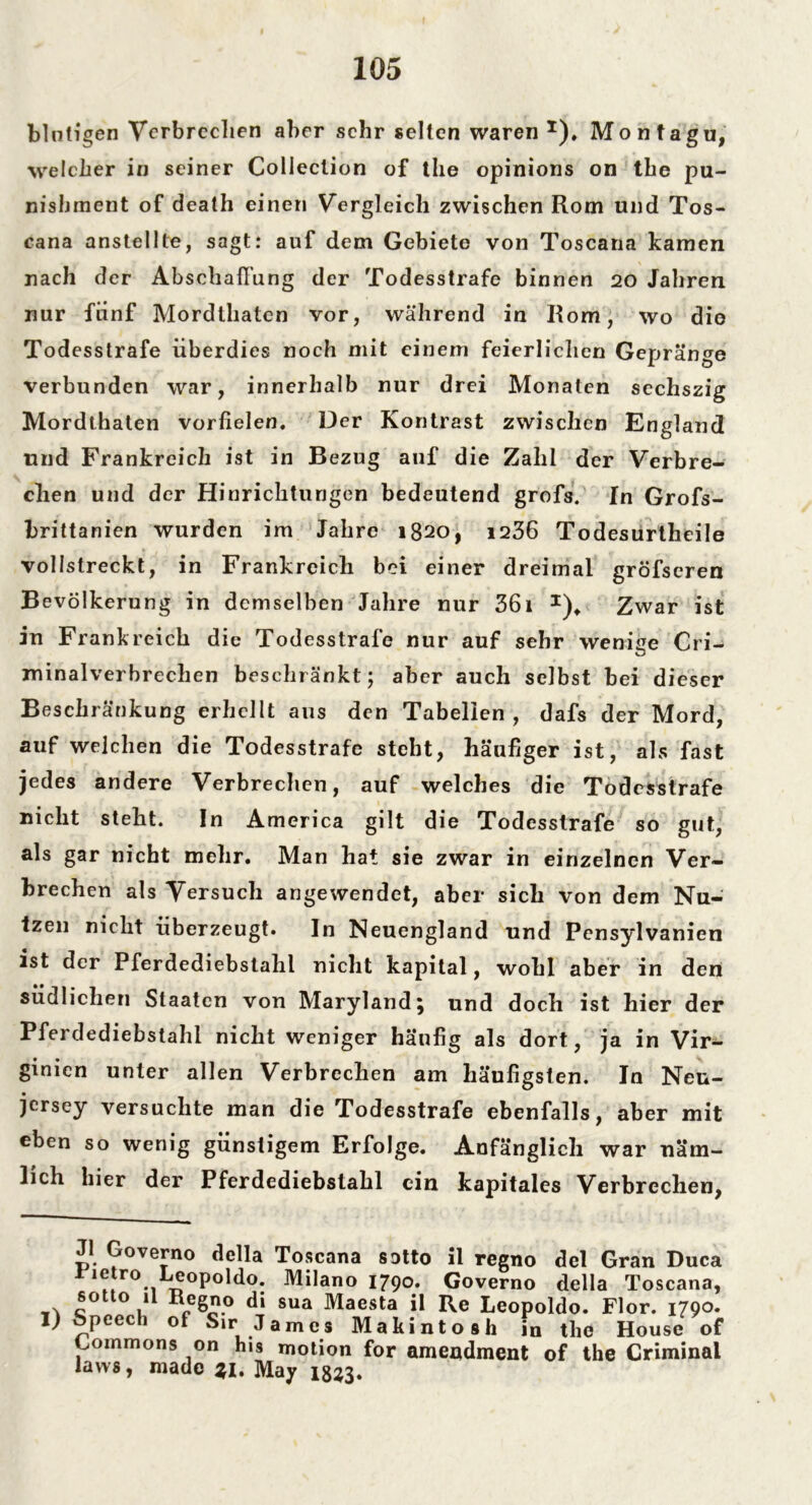 blutigen Verbrechen aber sehr selten waren* 1). Montagu, welcher in seiner Collection of the opinions on the pu- nishment of death einen Vergleich zwischen Rom und Tos- cana anstellte, sagt: auf dem Gebiete von Toscana kamen nach der Abschaffung der Todesstrafe binnen 20 Jahren nur fünf Mordthaten vor, während in Rom, wo die Todesstrafe überdies noch mit einem feierlichen Gepränge verbunden war, innerhalb nur drei Monaten sechszig Mordthaten vorfielen. Der Kontrast zwischen England und Frankreich ist in Bezug auf die Zahl der Verbre- chen und der Hinrichtungen bedeutend grofs. In Grofs- brittanien wurden im Jahre 1820, 1236 Todesurtheile vollstreckt, in Frankreich bei einer dreimal gröfscren Bevölkerung in demselben Jahre nur 36i 1). Zwar ist in Frankreich die Todesstrafe nur auf sehr wenige Cri- minalverbrechen beschränkt; aber auch selbst bei dieser Beschränkung erhellt aus den Tabellen, dafs der Mord, auf welchen die Todesstrafe steht, häufiger ist, als fast jedes andere Verbrechen, auf welches die Todesstrafe nicht steht. In America gilt die Todesstrafe so gut, als gar nicht mehr. Man hat sie zwar in einzelnen Ver- brechen als Versuch angewendet, aber sich von dem Nu- tzen nicht überzeugt. In Neuengland und Pensylvanien ist der Pferdediebstahl nicht kapital, wohl aber in den südlichen Staaten von Maryland; und doch ist hier der Pferdediebstahl nicht weniger häufig als dort, ja in Vir- ginien unter allen Verbrechen am häufigsten. In Neu- jersey versuchte man die Todesstrafe ebenfalls, aber mit eben so wenig günstigem Erfolge. Anfänglich war näm- lich hier der Pferdediebstahl ein kapitales Verbrechen, J1 Governo della Toscana sotto il regno dcl Gran Duca r°*i^0P°ld°; Milano I79°* Governo della Toscana, c° ° / Sua ^aesla Ü Re Leopoldo. Flor. 1790. I) Speech of Sir James Makintosh in the House of Imnmons on his motion for amendment of the Criminal laws, made . May 1833.