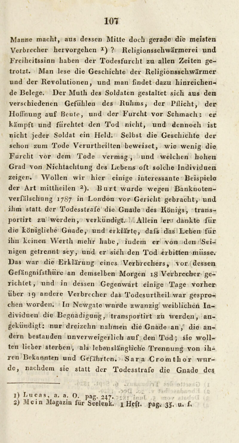101 Manne macht, aus dessen Mitte doch gerade die meisten Verbrecher hervorgehen I) ? Rcligionsscliwärmerei und Freiheitssinn haben der Todesfurcht zu allen Zeiten ge- trotzt. Man lese die Geschichte der Religionsschwärmer und der Revolutionen, und man findet dazu hinreichen-; de Belege. Der Mutli des Soldaten gestaltet sich aus den verschiedenen Gefühlen des Ruhms, der Pllicht, der Hoffnung auf Beute, und der Furcht vor Schmach: er kämpft und fürchtet den Tod nicht, und dennoch ist nicht jeder Soldat ein Held. Selbst die Geschichte der schon zum Tode Verurtheilten beweiset, wie wenig die Furcht vor dem Tode vermag , und welchen hohen Grad von Nichtachtung des Lebens oft solche Individuen zeigen. Wollen wir liier einige interessante Beispiele der Art mittheilen 2). Burt wurde wegen Banknoten- verfälschung 1787 in London vor Gericht gebracht, und ihm statt der Todesstrafe die Gnade des Königs, trans- portirt zu werden, verkündigt. Allein fern dankte für die königliche Gnade, und erklärte, dafs das Leben für ihn keinen Werth mehr habe, indem er von den Sei- nigen getrennt sey, und er sich den Tod erbitten müsse. Das war die Erklärung eines Verbrechers, vor dessen Gefängnifsihüre an demselben Morgen 18 Verbrecher ge- richtet, und in dessen Gegenwart einige Tage vorher über 19 andere Verbrecher das Todesurtheil war gespro-j chen worden. In Newgato wurde zwanzig weiblichen In- dividuen die Begnadigung, transportirt zu werden, an- gekündigt: nur dreizehn nahmen die Gnade an, die an- dern bestanden unverweigerlich auf den Tod} sie woll- ten lieber sterben , als lebenslängliche Trennung von ih- ren Bekannten und Gefährten.’ Sara Cromthor wur- de, nachdem sic statt der Todesstrafe die Gnade des —— J .0 - \ T . .' * ' 1) nucas, a. a. O. pag. 247* - > ><< 2) Mein Magazin für Seelenk. 1 Heft. •i i pag, 35. u. f«
