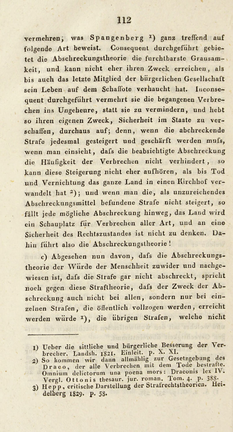 vermehrenj was Spangenberg x) ganz treffend auf folgende Art beweist. Consequent durchgefiihrt gebie- tet die Abschreckungstheorie die furchtbarste Grausam- keit, und kann nicht eher ihren Zweck erreichen, als bis auch das letzte Mitglied der bürgerlichen Gesellschaft sein Leben auf dem Schaffote verhaucht hat. luconse- quent durchgefiihrt vermehrt sie die begangenen Verbre- chen ins Ungeheure, statt sie zu vermindern, und hebt so ihren eigenen Zweck, Sicherheit im Staate zu ver- schaffen, durchaus auf; denn, wenn die abchreckende Strafe jedesmal gesteigert und geschärft werden mufs, wenn man einsielit, dafs die beabsichtigte Abschreckung die Häufigkeit der Verbrechen nicht verhindert , so kann diese Steigerung nicht eher aufhören, als bis Tod und Vernichtung das ganze Land in einen Kirchhof ver- wandelt hat 1 2 3); und wenn man die, als unzureichendes Abschreckungsmittel befundene Strafe nicht steigert, so fällt jede mögliche Abschreckung hinweg, das Land wird ein Schauplatz für Verbrechen aller Art, und an eine Sicherheit des Rechtszustandes ist nicht zu denken. Da- hin führt also die Abschreckungslheorie ! c) Abgesehen nun davon, dafs die Abschreckungs- tlieorie der Würde der Menschheit zuwider und nachge- wiesen ist, dafs die Strafe gar nicht abschreckt, spiicht noch gegen diese Straftheorie, dafs der Zweck der Ab- schreckung auch nicht bei allen, sondern nur bei ein- zelnen Strafen, die öffentlich vollzogen werden, erreicht werden würde die übrigen Strafen, welche nicht 1) lieber die sittliche und bürgerliche Besserung der \ er- brecher. Landsh. 1821. Einleit. p. X. XI. 2) So kommen wir dann alhnählig zur Gesetzgebung des Draco, der alle Verbrechen mit dem Tode bestrafte. Omnium dclictorum una poena mors : Draconis lex I\ . Vergl. Ottonis thesaur. jur. roman. dom. 4. p. 388* ^ 3) Hepp, critische Darstellung der Strafrechtstheorien. Hei« delberg 1829- P« 58»