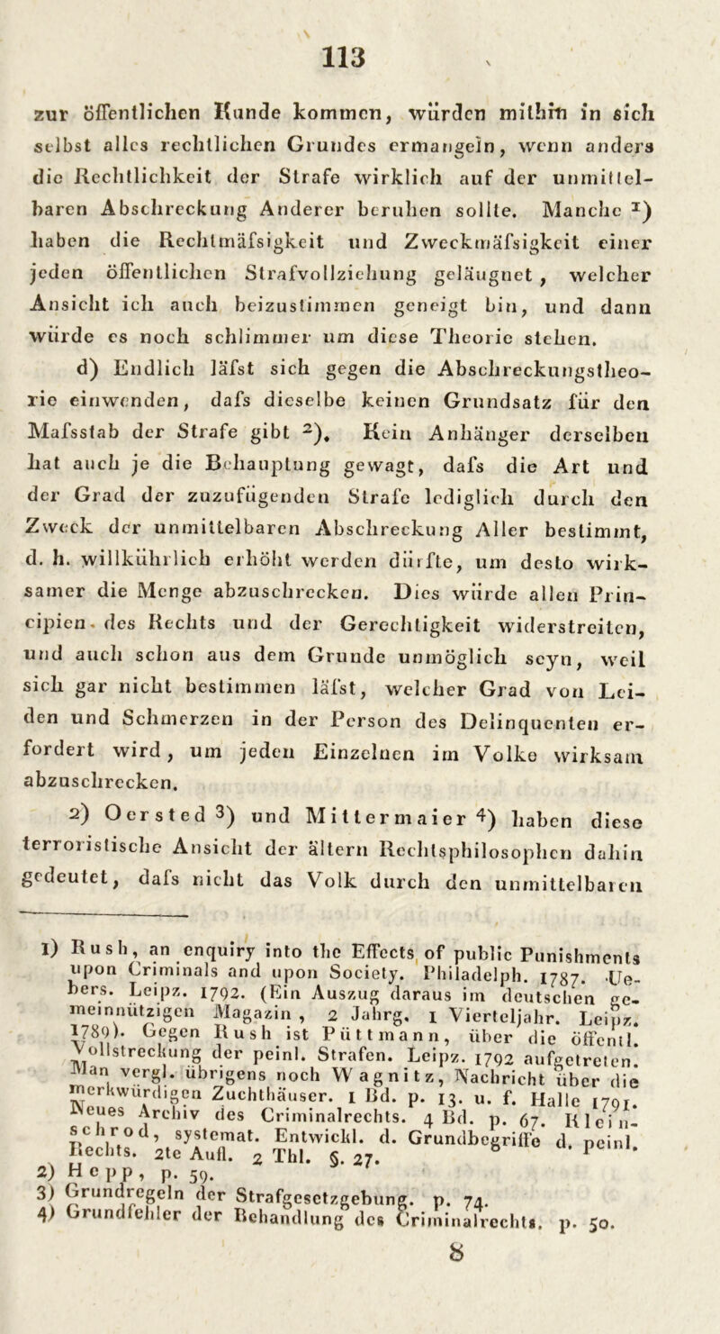 zur öffentlichen Kunde kommen, würden milhiti in sich selbst alles rechtlichen Grundes ermangeln, wenn anders die Rechtlichkeit der Strafe wirklich auf der unmittel- baren Abschreckung Anderer beruhen sollte. Manche I) haben die Rechlmäfsigkeit und Zweckrnäfsigkeit einer jeden öffentlichen Strafvollziehung geläugnet , welcher Ansicht ich auch beizustimmen geneigt bin, und dann würde es noch schlimmer um diese Theorie stehen. d) Endlich läfst sich gegen die Abschreckungstheo- rie einwenden, dafs dieselbe keinen Grundsatz für den Mafsstab der Strafe gibt 2). Kein Anhänger derselben hat auch je die Behauptung gewagt, dafs die Art und der Grad der zuzufügenden Strafe lediglich durch den Zweck der unmittelbaren Abschreckung Aller bestimmt, d. h. willküln lieh erhöht werden dürfte, um desto wirk- samer die Menge abzuschrcckeu. Dies würde allen Prin- cipien- des Rechts und der Gerechtigkeit widerstreiten, und auch schon aus dem Grunde unmöglich seyn, weil sich gar nicht bestimmen läfst, welcher Grad von Lei- den und Schmerzen in der Person des Delinquenten er- fordert wird, um jeden Einzelnen im Volke wirksam abzuschrecken. 2) Oersted 3) un(] M i 11 e r m a i e r 4) haben diese terroiistische Ansicht der altern Rechtsphilosophen dahin gedeutet, dals nicht das Volk durch den unmittelbaren 1) Rush, an enquiry into the Effects of public Punishments upon Criminals and upon Society. Philadelph. 1787. Ue- bers. Leipz. 1792. (Ein Auszug daraus im deutschen ge- meinnützigen Magazin , 2 Jahrg, 1 Vierteljahr. Leipz. 1780). Gegen Rush ist Pütt mann, über die öffentl. Vollstreckung der peinl. Strafen. Leipz. 1792 aufgetreten! Man vergl. übrigens noch Wagnitz, Nachricht über die erkwurdigen Zuchthäuser. 1 Bd. p. 13. u. f. Halle 1791. INeues Archiv des Criminalrechts. 4 Bd. p. 97. Klei li- sch rod, systemat. Entwickl. d. Grundbegriffe d peinl Rechts. 2te Aufl. 2 Thl. 5. 27. P 2) He pp, p. 59. 3) Grundregeln der Strafgesetzgebung, p. 74. 4) Grundfehler der Behandlung des Criminalrechts. p. 50. 8