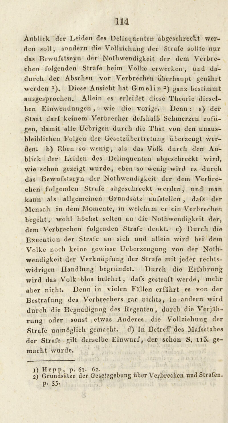 Anblick der Leiden des Delinquenten abgeschreckt wer- den soll, sondern die Vollziehung der Strafe sollte nur das Bewufstseyn der Nofhwendigkeit der dem Verbre- chen folgenden Strafe beim Volke erwecken, und da- durch der Abscheu vor Verbrechen überhaupt genährt werden *), Diese Ansicht hat Gmelin 1 2) ganz bestimmt ausgesprochen. Allein es erleidet diese Theorie diesel- ben Einwendungen , wie die vorige. Denn : a) der Staat darf keinem Verbrecher dcfshalb Schmerzen zufii- gen, damit alle Uebrigen durch die That von den unaus- bleiblichen Folgen der Gesetzüberlretung überzeugt wer- den. b) Eben so wenig, als das Volk durch den An- blick der Leiden des Delinquenten abgeschreckt wird, wie schon gezeigt wurde, eben so wenig wird es durch das Bewufstseyn der Nothwendigkeit der dem Verbre- chen folgenden Strafe abgeschreckt werden, und man kann als allgemeinen Grundsatz aufstcllen , dafs der Mensch in dem Momente, in welchem er ein Verbrechen begeht, wohl höchst selten an die Nothwendigkeit der, dem Verbrechen folgenden Strafe denkt, c) Durch die Execution der Strafe an sieh und allein wird bei dem Volke noch keine gewisse Ueberzeugung von der Noth- wendigkeit der Verknüpfung der Strafe mit jeder rechts- widrigen Handlung begründet. Durch die Erfahrung wird das Volk blos belehrt, dafs gestraft werde, mehr aber nicht. Denn in vielen Fällen erfährt es von der Bestrafung des Verbrechers gar nichts, in andern wird durch die Begnadigung des Regenten, durch die Verjäh- rung oder sonst etwas Anderes die Vollziehung der Strafe unmöglich gemacht. d) ln Betreff des Mafsstabes der Strafe gilt derselbe Einwurf, der schon S. n3. ge- macht wurde. 1) Hepp, p. 61. 62. 2) Grundsätze der Gesetzgebung über Verbrechen und Strafen. P- 35-