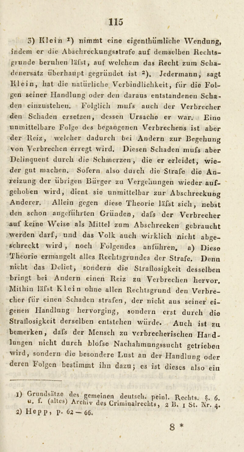 3) Klein *) nimmt eine eigentümliche Wendung, indem er die Abschreckungsatrafe auf demselben Rechts- giunde beruhen läfst, auf welchem das Recht zum Scha- denersatz überhaupt gegründet ist 2). Jedermann, sagt Klein, hat die natürliche Verbindlichkeit, für die Fol- gen seiner Handlung oder den daraus entstandenen Scha- den einzustehen. Folglich mufs auch der Verbrecher den Schaden ersetzen, dessen Ursache er war. Eine unmittelbare Folge des begangenen Verbrechens ist aber der Reiz, welcher dadurch bei Andern zur Begehung von Verbrechen erregt wird. Diesen Schaden mufs aber Delinquent durch die Schmerzen, die er erleidet, wie- der gut machen. Sofern also durch die Strafe die An- reizung der übrigen Bürger zu Vergehungen wieder auf- gehoben wird, dient sie unmittelbar zur Abschreckung Anderer. Allein gegen diese Theorie läfst sich, nebst den schon angeführten Gründen, dafs der Verbrecher auf keine Weise als Mittel zum Abschrecken gebraucht werden darf, und das Volk auch wirklich nicht abge- schreckt wird , noch Folgendes anführen, a) Diese Theorie ermangelt alles Rechtsgrundes der Strafe. Denn nicht das Dolict, sondern die Straflosigkeit desselben bringt hei Andern einen Reiz zu Verbrechen hervor. Mithin läfst Klein ohne allen Rechtsgrund den Verbre- cher für einen Schaden strafen, der nicht aus seiner ei- genen Handlung hervorging, sondern erst durch die Straflosigkeit derselben entstehen würde. Auch ist zu bemerken, dafs der Mensch zu verbrecherischen Hand- lungen nicht durch blofse Nachahmungssucht getrieben wird, sondern die besondere Lust an der Handlung oder deren Folgen bestimmt ihn dazu; es ist dieses also ein 1) Grundsätze des gemeinen deutsch, pcinl. Rechts. 6. u. f. (alles) Archiv des Crirninalrechts, 2 B. x St. Nr. 4. 2) Hepp, p. 62-66» 4